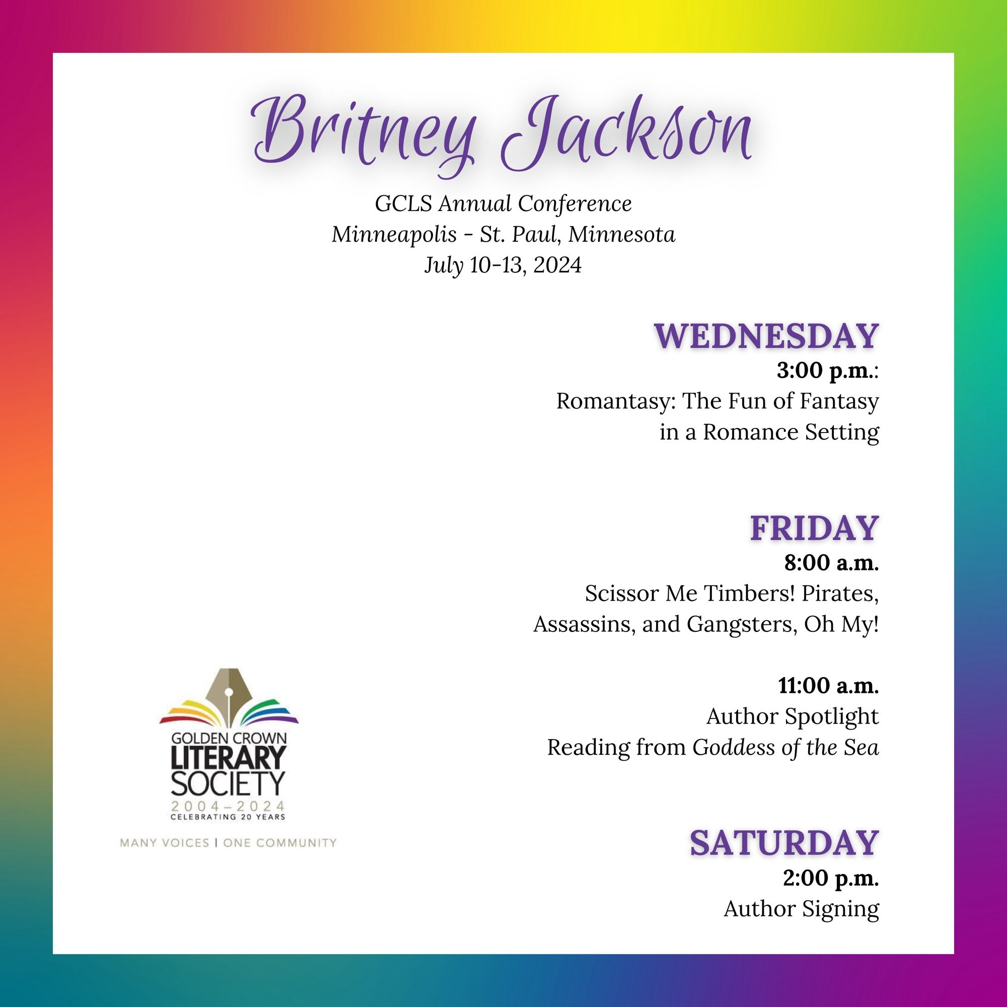 GCLS schedule on rainbow background:

Britney Jackson

GCLS Annual Conference
Minneapolis - St. Paul, Minnesota
July 10-13, 2024

WEDNESDAY
3:00 p.m.:
Romantasy: The Fun of Fantasy
in a Romance Setting

FRIDAY
8:00 a.m.
Scissor Me Timbers! Pirates, Assassins, and Gangsters, Oh My!

11:00 a.m.
Author Spotlight
Reading from Goddess of the Sea

SATURDAY
2:00 p.m.
Author Signing