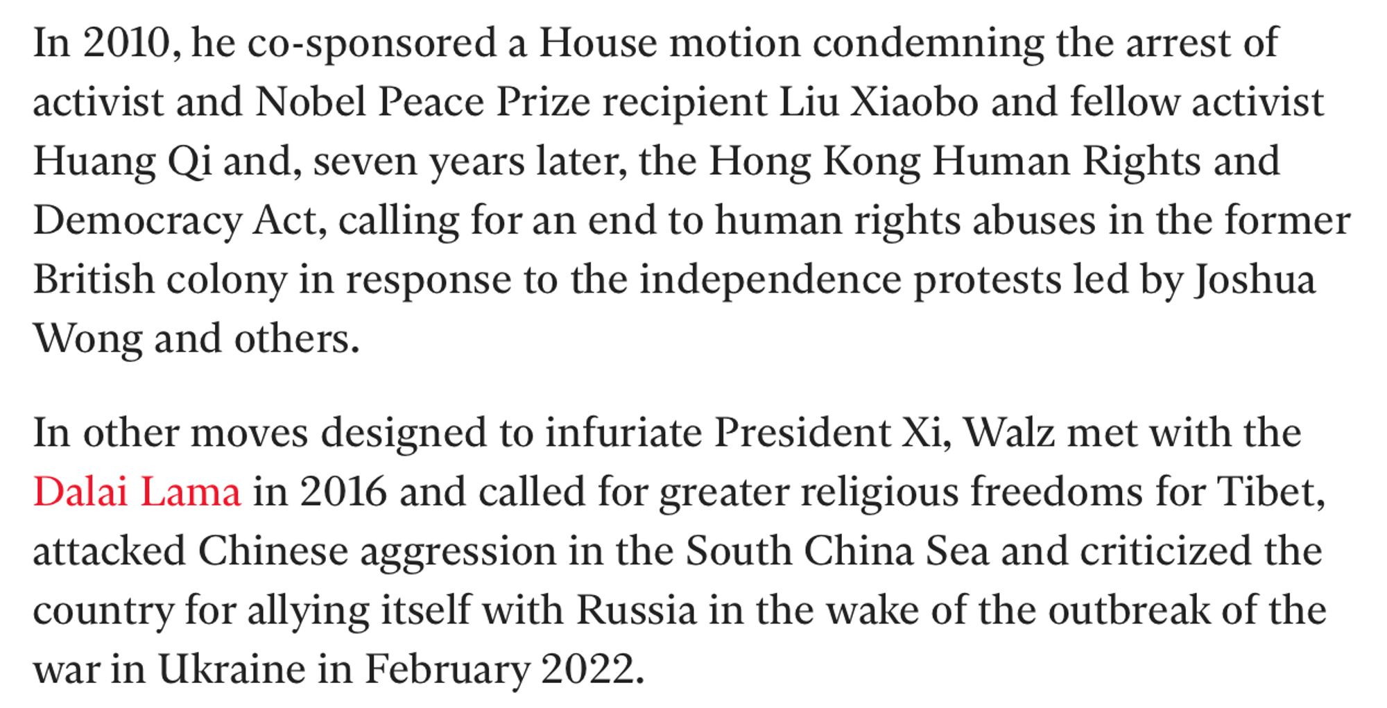 In 2010, he co-sponsored a House motion condemning the arrest of activist and Nobel Peace Prize recipient Liu Xiaobo and fellow activist Huang Qi and, seven years later, the Hong Kong Human Rights and Democracy Act, calling for an end to human rights abuses in the former British colony in response to the independence protests led by Joshua Wong and others.

In other moves designed to infuriate President Xi, Walz met with the Dalai Lama in 2016 and called for greater religious freedoms for Tibet, attacked Chinese aggression in the South China Sea and criticized the country for allying itself with Russia in the wake of the outbreak of the war in Ukraine in February 2022.