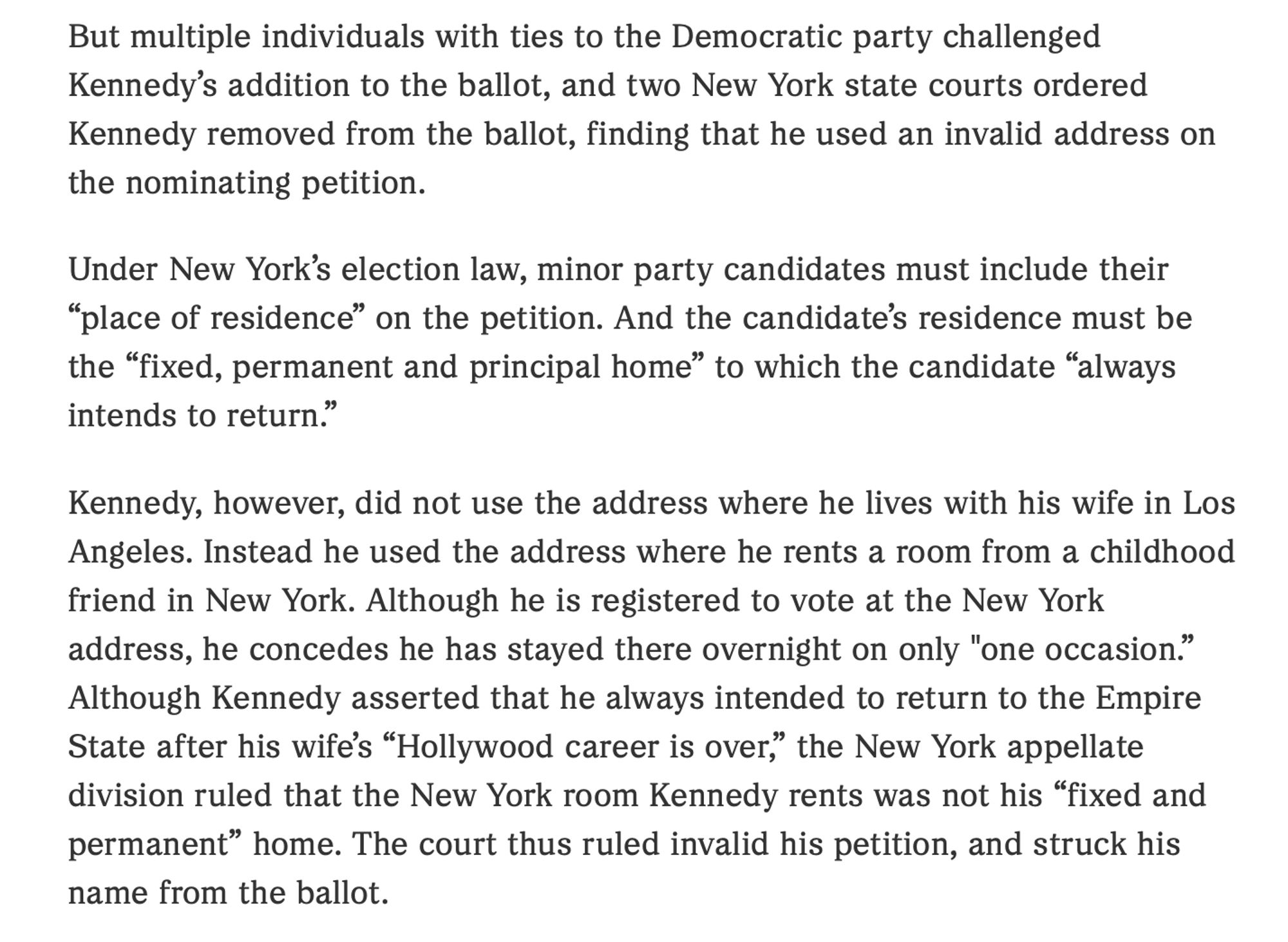 But multiple individuals with ties to the Democratic party challenged Kennedy’s addition to the ballot, and two New York state courts ordered Kennedy removed from the ballot, finding that he used an invalid address on the nominating petition.

Under New York’s election law, minor party candidates must include their “place of residence” on the petition. And the candidate’s residence must be the “fixed, permanent and principal home” to which the candidate “always intends to return.”

Kennedy, however, did not use the address where he lives with his wife in Los Angeles. Instead he used the address where he rents a room from a childhood friend in New York. Although he is registered to vote at the New York address, he concedes he has stayed there overnight on only "one occasion.” Although Kennedy asserted that he always intended to return to the Empire State after his wife’s “Hollywood career is over,” the New York appellate division ruled that the New York room Kennedy rents was not his “f