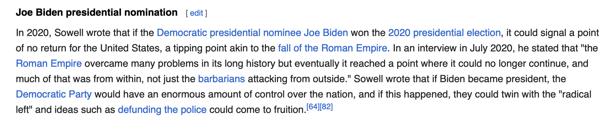 Joe Biden presidential nomination
In 2020, Sowell wrote that if the Democratic presidential nominee Joe Biden won the 2020 presidential election, it could signal a point of no return for the United States, a tipping point akin to the fall of the Roman Empire. In an interview in July 2020, he stated that "the Roman Empire overcame many problems in its long history but eventually it reached a point where it could no longer continue, and much of that was from within, not just the barbarians attacking from outside." Sowell wrote that if Biden became president, the Democratic Party would have an enormous amount of control over the nation, and if this happened, they could twin with the "radical left" and ideas such as defunding the police could come to fruition.[64][82]