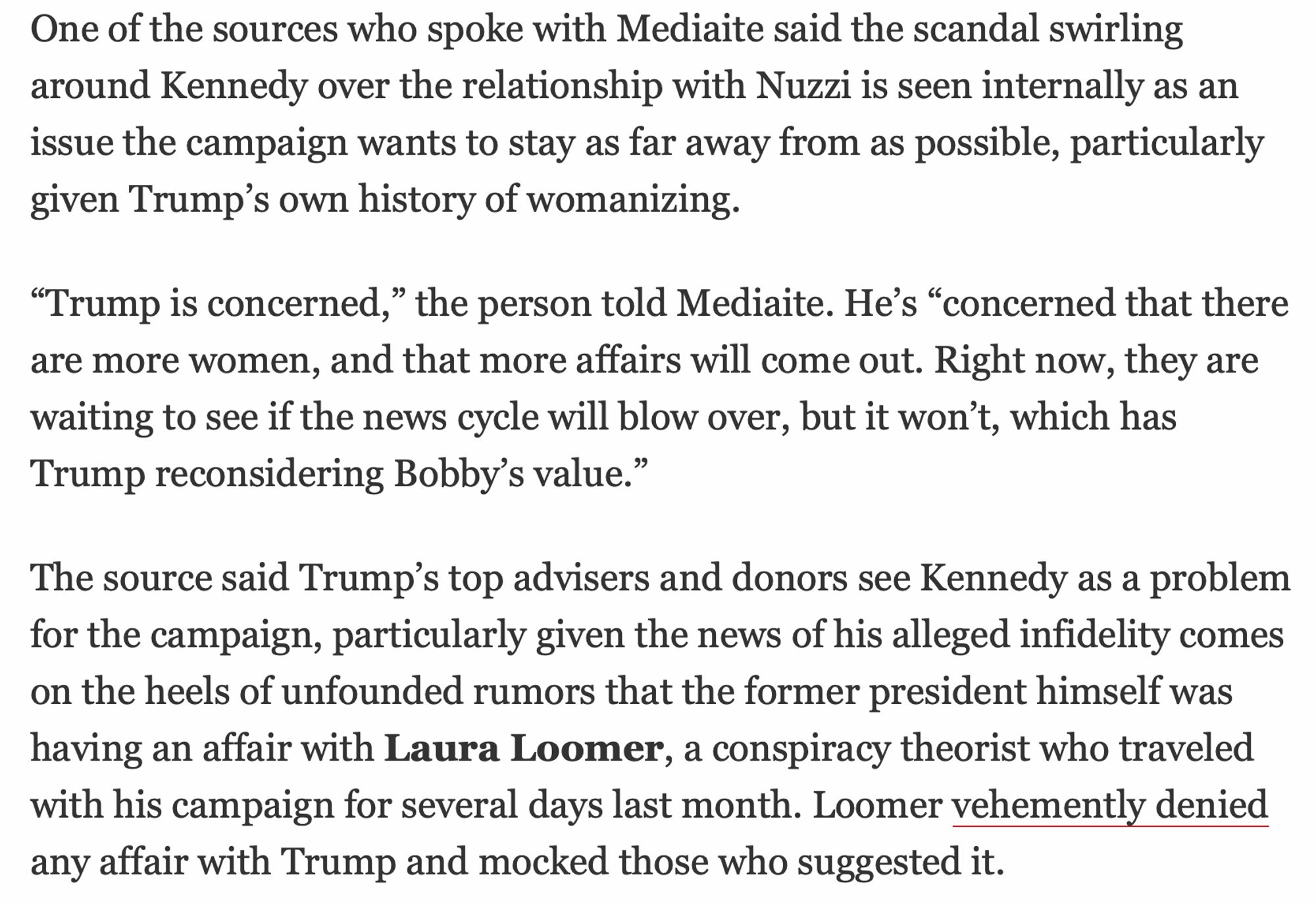 One of the sources who spoke with Mediaite said the scandal swirling around Kennedy over the relationship with Nuzzi is seen internally as an issue the campaign wants to stay as far away from as possible, particularly given Trump’s own history of womanizing.

“Trump is concerned,” the person told Mediaite. He’s “concerned that there are more women, and that more affairs will come out. Right now, they are waiting to see if the news cycle will blow over, but it won’t, which has Trump reconsidering Bobby’s value.”

The source said Trump’s top advisers and donors see Kennedy as a problem for the campaign, particularly given the news of his alleged infidelity comes on the heels of unfounded rumors that the former president himself was having an affair with Laura Loomer, a conspiracy theorist who traveled with his campaign for several days last month. Loomer vehement