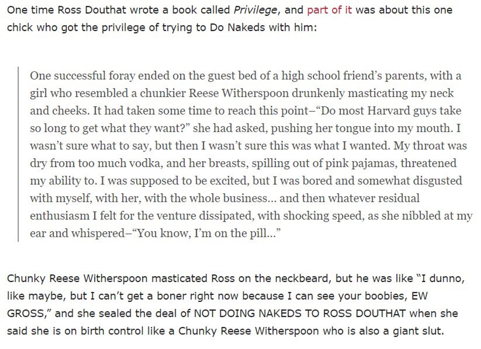 One time Ross Douthat wrote a book called Privilege , and part of it was about this one chick who got the privilege of trying to Do Nakeds with him:

One successful foray ended on the guest bed of a high school friend’s parents, with a girl who resembled a chunkier Reese Witherspoon drunkenly masticating my neck and cheeks. It had taken some time to reach this point–“Do most Harvard guys take so long to get what they want?” she had asked, pushing her tongue into my mouth. I wasn’t sure what to say, but then I wasn’t sure this was what I wanted. My throat was dry from too much vodka, and her breasts, spilling out of pink pajamas, threatened my ability to. I was supposed to be excited, but I was bored and somewhat disgusted with myself, with her, with the whole business… and then whatever residual enthusiasm I felt for the venture dissipated, with shocking speed, as she nibbled at my ear and whispered–“You know, I’m on the pill…”

Chunky Reese Witherspoon masticated Ross on the neckbeard