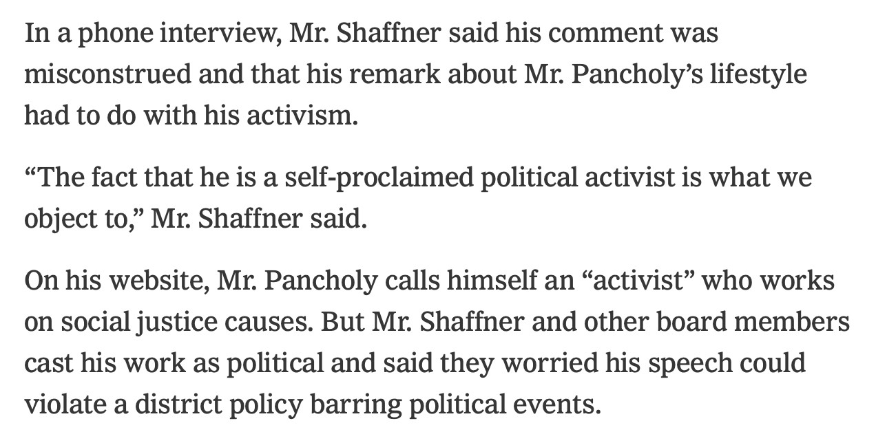 In a phone interview, Mr. Shaffner said his comment was misconstrued and that his remark about Mr. Pancholy’s lifestyle had to do with his activism.

“The fact that he is a self-proclaimed political activist is what we object to,” Mr. Shaffner said.

On his website, Mr. Pancholy calls himself an “activist” who works on social justice causes. But Mr. Shaffner and other board members cast his work as political and said they worried his speech could violate a district policy barring political events.