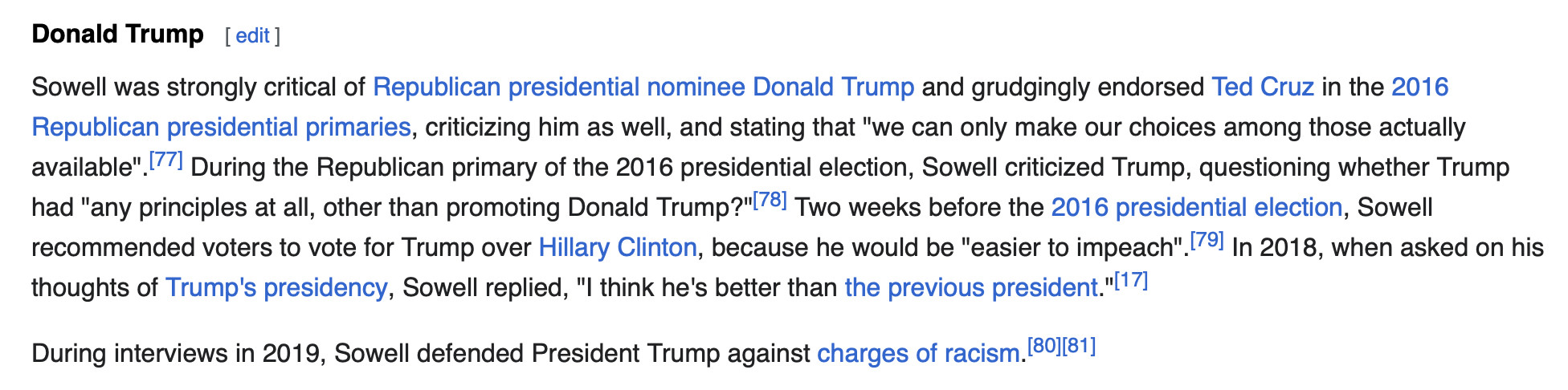 Donald Trump
Sowell was strongly critical of Republican presidential nominee Donald Trump and grudgingly endorsed Ted Cruz in the 2016 Republican presidential primaries, criticizing him as well, and stating that "we can only make our choices among those actually available".[77] During the Republican primary of the 2016 presidential election, Sowell criticized Trump, questioning whether Trump had "any principles at all, other than promoting Donald Trump?"[78] Two weeks before the 2016 presidential election, Sowell recommended voters to vote for Trump over Hillary Clinton, because he would be "easier to impeach".[79] In 2018, when asked on his thoughts of Trump's presidency, Sowell replied, "I think he's better than the previous president."[17]

During interviews in 2019, Sowell defended President Trump against charges of racism.[80][81]