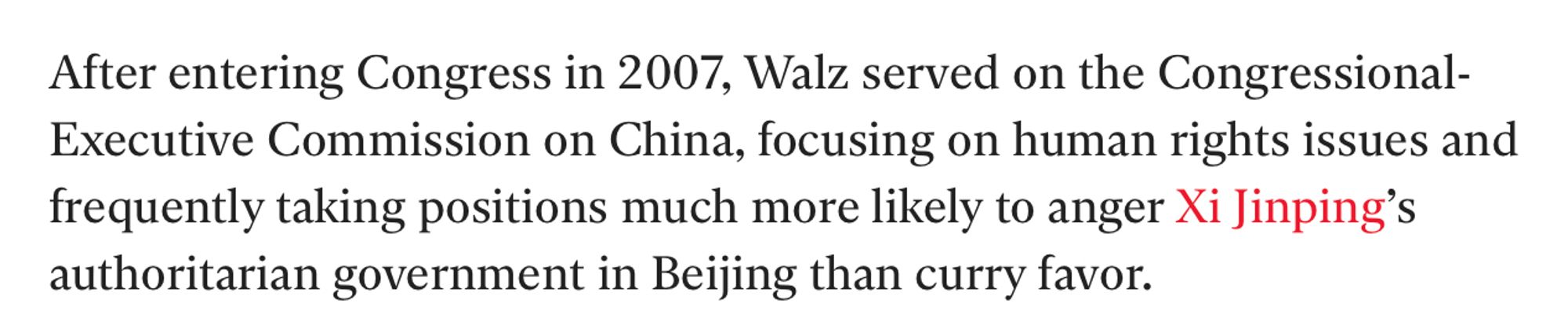 After entering Congress in 2007, Walz served on the Congressional-Executive Commission on China, focusing on human rights issues and frequently taking positions much more likely to anger Xi Jinping’s authoritarian government in Beijing than curry favor.