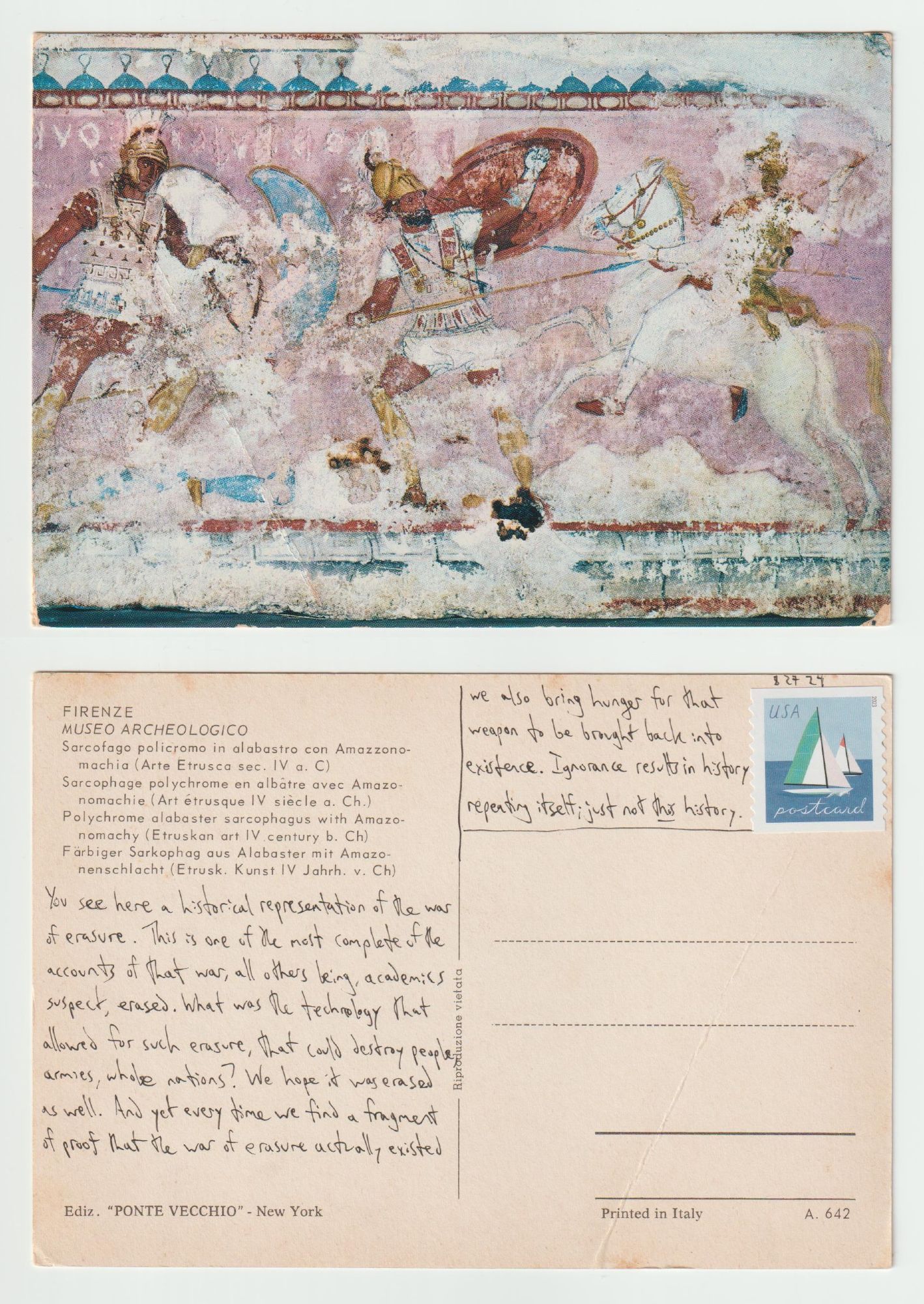 A postcard, front and back.

The front shows a detail from an Etruscan sarcophagus, a worn painting of two armed Greek soldiers fighting a woman on horseback.

The back reads: You see here a historical representation of the war of erasure. This is one of the most complete of the accounts of that war, all others being, academics suspect, erased. What was the technology that allowed for such erasure, that could destroy people, armies, whole nations? We hope it was erased as well. And yet every time we find a fragment of proof that the war of erasure actually existed, we also bring hunger for that weapon to be brought back into existence. Ignorance results in history repeating itself; just not THIS history.