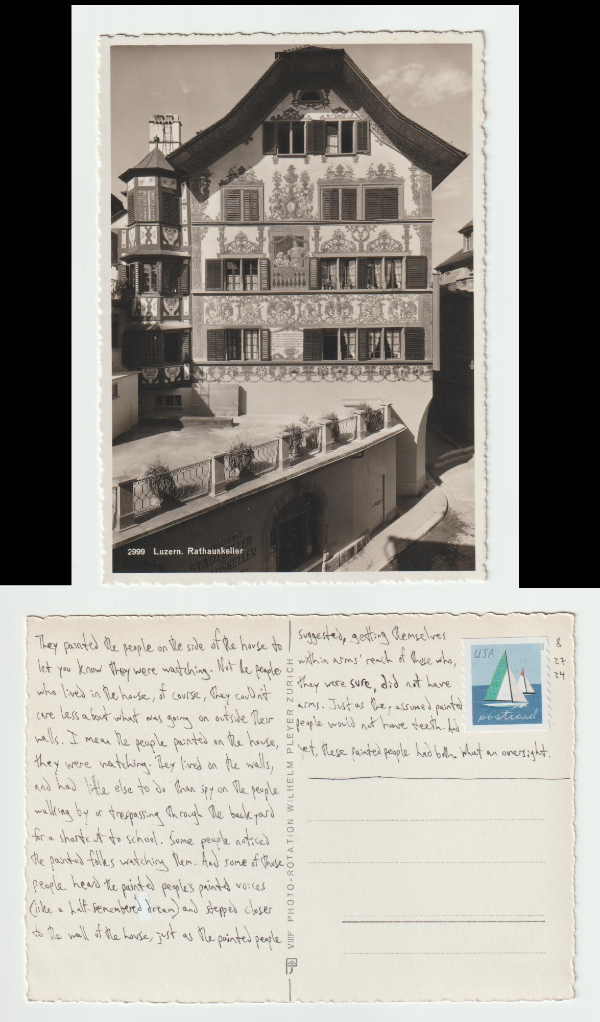 A postcard, front and back.

The front shows a decorated building in a German/European style with visible beams in the walls.

The back reads: They painted the people on the side of the house to let you know they were watching. Not the people who lived in the house, of course, they couldn't care less about what was going on outside their walls. I mean the people painted on the house, they were watching. They lived on the walls and had little else to do than spy on the people walking by or trespassing through the backyard for a shortcut to school. Some people noticed the painted folks watching them. And some of those people heard the painted people's painted voices (like a half-remembered dream) and stepped closer to the wall of the house, just as the painted people suggested, getting themselves within arms' reach of those who, they were sure, did not have arms. Just as they assumed painted people would not have teeth. And yet, these painted people had both. What an oversight.