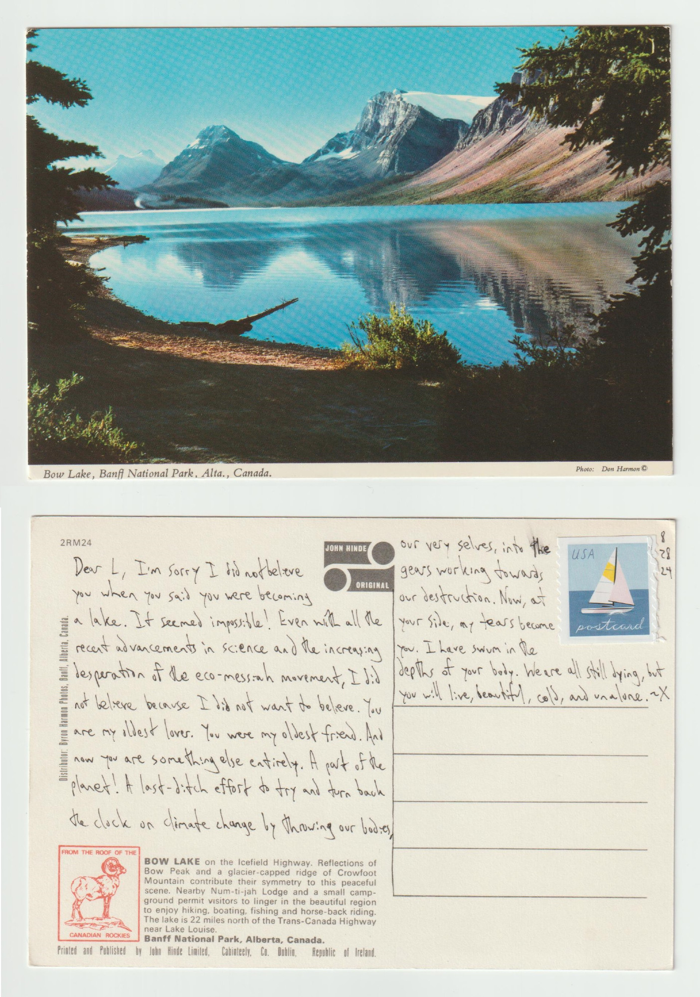 A postcard, front and back.

The front shows a forested lake shore in front of a vast lake backed by craggy mountains. Text at the bottom reads Bow Lake, Banff National Park, Canada.

The back reads: Dear L, I'm sorry I did not believe you when you said you were becoming a lake. It seemed impossible! Even with all the recent advancements in science and the increasing desperation of the eco-messiah movement, I did not believe because I did not want to believe. You are my oldest lover. You were my oldest friend. And now you are something else entirely. A part of the planet! A last-ditch effort to try and turn back the clock on climate change by throwing our bodies, our very selves, into the gears working towards our destruction. Now, at your side, my tears become you. I have swum in the depths of your body. We are all still dying, but you will live, beautiful, cold, and alone. ~X