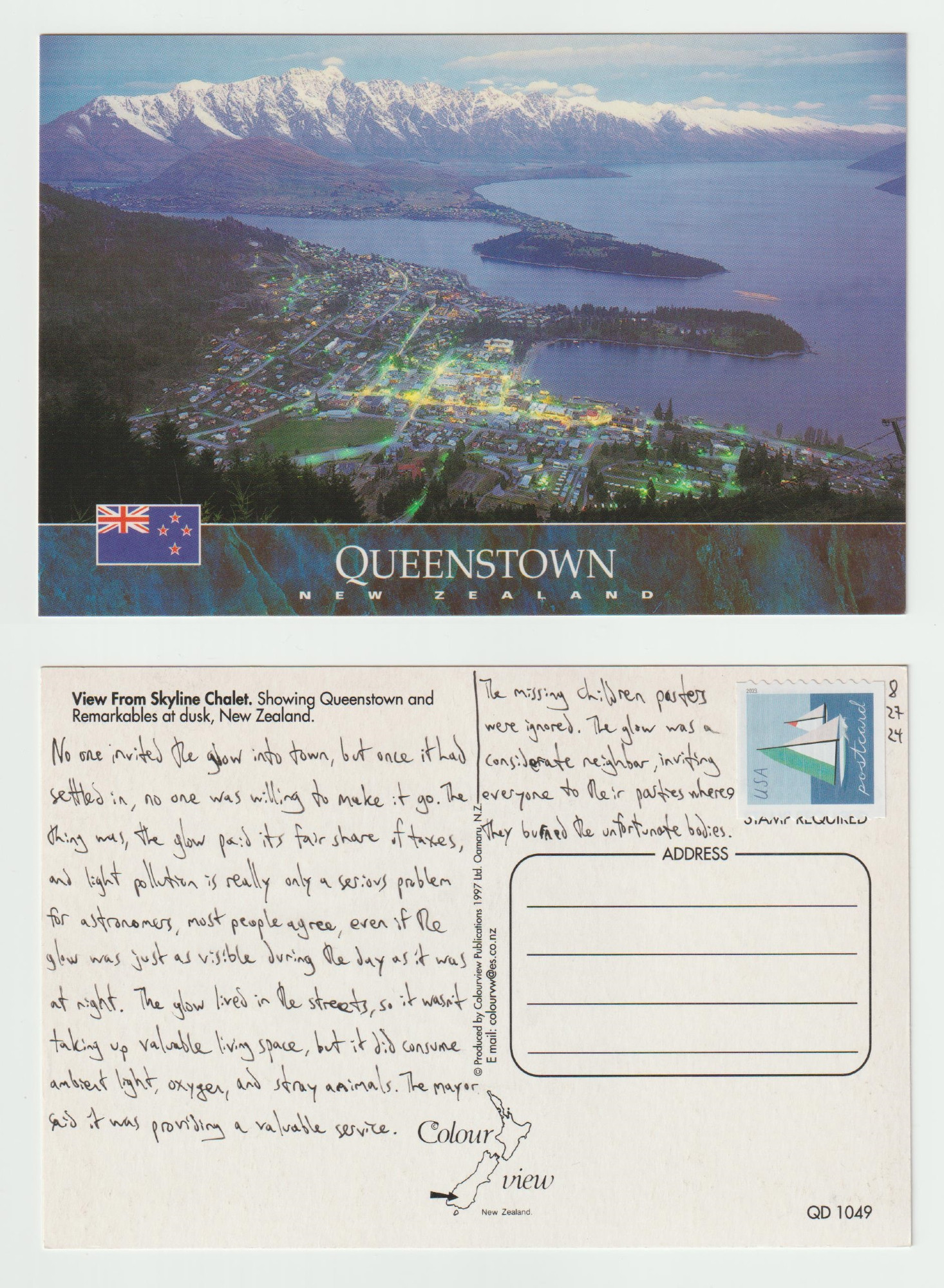 A postcard, front and back.

The front shows an aerial view of Queenstown, New Zealand that shows the bay it sits next to and the mountains in the distance. It must be near dusk or dawn as the city is lit up with lights.

The back reads: No one invited the glow into town, but once it had settled in, no one was willing to make it go. The thing was, the glow paid its fair share of taxes, and light pollution is really only a serious problem for astronomers, most people agree, even if the glow as just as visible during the day as it was at night. The glow lived in the streets, so it wasn't taking up valuable living space, but it did consume ambient light, oxygen, and stray animals. The mayor said it was providing a valuable service. The missing children posters were ignored. The glow as a considerate neighbor, inviting everyone to their parties where they burned the unfortunate bodies.