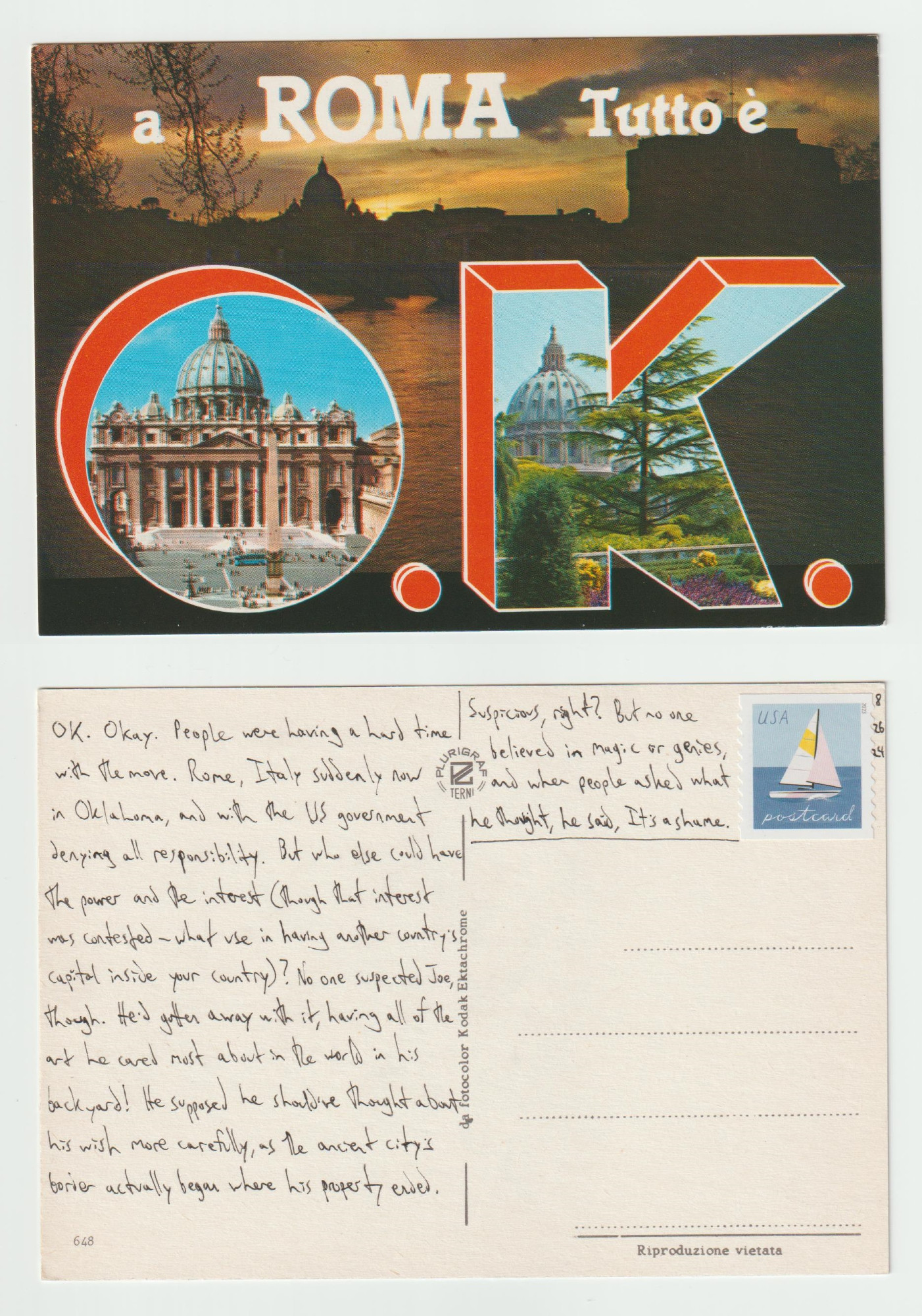 A postcard, front and back.

The front shows an evening picture of Rome in silhouette against the sky. Two inset letters -- O and K -- are filled with pictures of the Papal Palace (?). Text along the top reads a ROMA Tutto e.

The back reads: OK. Okay. People were having a hard time with the move. Rome, Italy suddenly now in Oklahoma, and with the US government denying all responsibility. But who else could have the power and the interest (though that interest was contested -- what use in having another country's capital inside your country)? No one suspected Joe, though. He'd gotten away with it, having all the art he cared most about in the world in his backyard! He supposed he should've thought about his wish more carefully, as the ancient city's border actually begin where his property ended. Suspicious, right? But no one believe in magic or genies, and when people asked what he thought, he said, It's a shame.