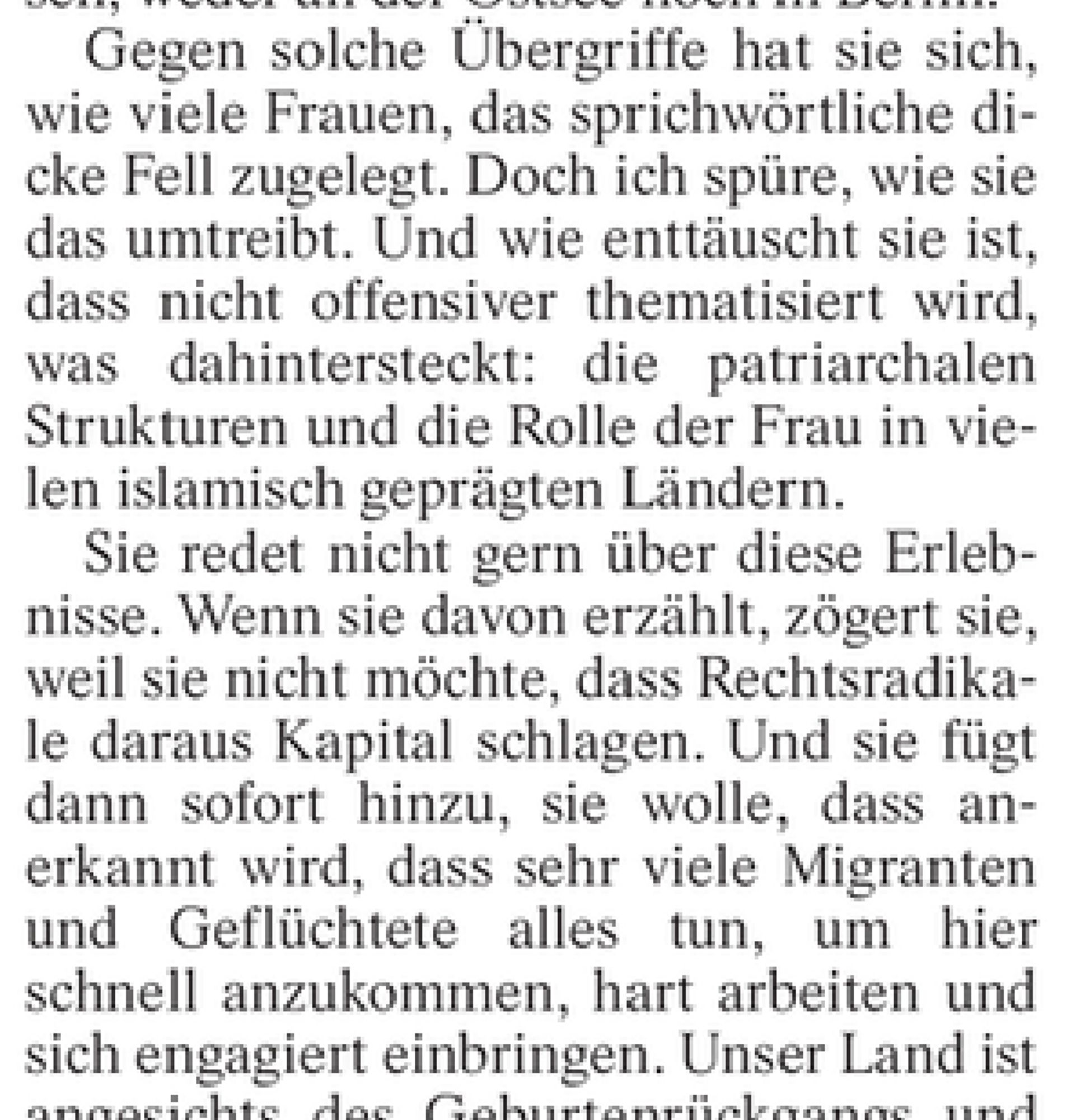 Ausriss Özdemirs Gastbeitrag in der FAZ: „[…] Gegen solche Übergriffe hat sie sich, wie viele Frauen, das sprichwörtliche dicke Fell zugelegt. Doch ich spüre, wie sie das umtreibt. Und wie enttäuscht sie ist, dass nicht offensiver thematisiert wird, was dahintersteckt: die patriarchalen Strukturen und die Rolle der Frau in vielen islamisch geprägten Ländern.

Sie redet nicht gern über diese Erlebnisse. Wenn sie davon erzählt, zögert sie, weil sie nicht möchte, dass Rechtsradikale daraus Kapital schlagen. Und sie fügt dann sofort hinzu, sie wolle, dass anerkannt wird, dass sehr viele Migranten und Geflüchtete alles tun, um hier schnell anzukommen, hart arbeiten und sich engagiert einbringen. […]“