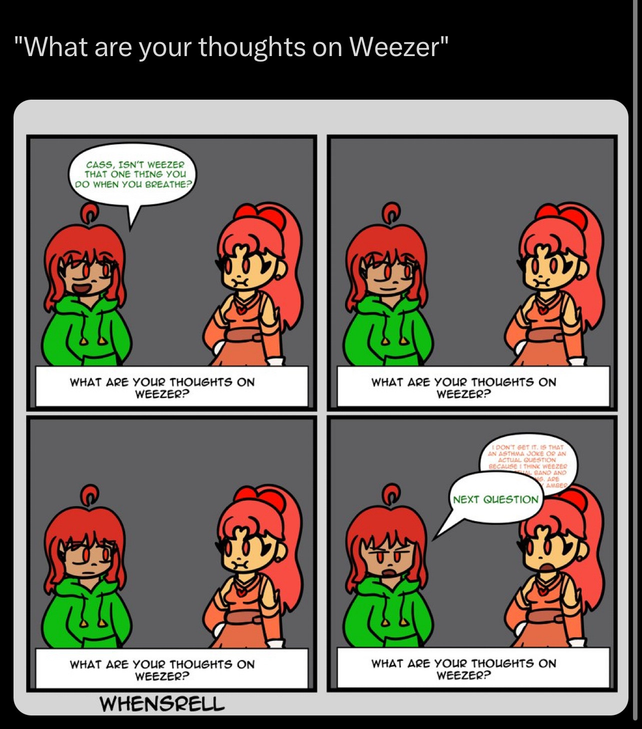 So back in 2021, I did an oc QNA on twitter and the question was “What are your thoughts on weezer?” Amber, the oc on the left, asks Cassidy “haha isn’t that the thing you do when you breathe” the joke being “haha asthma joke” because Cassidy has asthma. However she doesn’t get the joke and is confused 