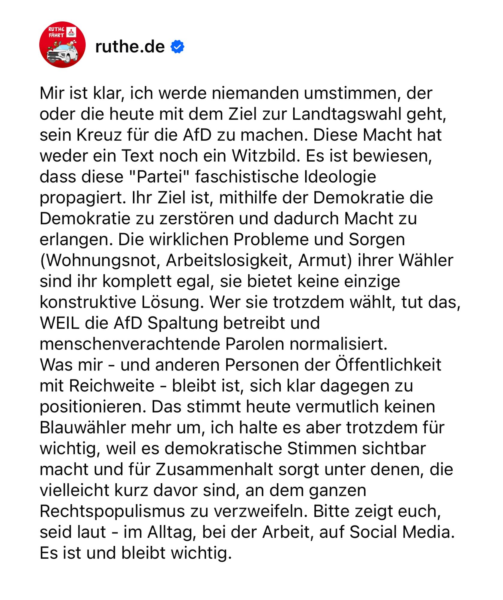 Mir ist klar, ich werde niemanden umstimmen, der oder die heute mit dem Ziel zur Landtagswahl geht, sein Kreuz für die AfD zu machen. Diese Macht hat weder ein Text noch ein Witzbild. Es ist bewiesen, dass diese "Partei" faschistische Ideologie propagiert. Ihr Ziel ist, mithilfe der Demokratie die Demokratie zu zerstören und dadurch Macht zu erlangen. Die wirklichen Probleme und Sorgen (Wohnungsnot, Arbeitslosigkeit, Armut) ihrer Wähler sind ihr komplett egal, sie bietet keine einzige konstruktive Lösung. Wer sie trotzdem wählt, tut das, WEIL die AfD Spaltung betreibt und menschenverachtende Parolen normalisiert. 
Was mir - und anderen Personen der Öffentlichkeit mit Reichweite - bleibt ist, sich klar dagegen zu positionieren. Das stimmt heute vermutlich keinen Blauwähler mehr um, ich halte es aber trotzdem für wichtig, weil es demokratische Stimmen sichtbar macht und für Zusammenhalt sorgt unter denen, die vielleicht kurz davor sind, an dem ganzen Rechtspopulismus zu verzweifeln.