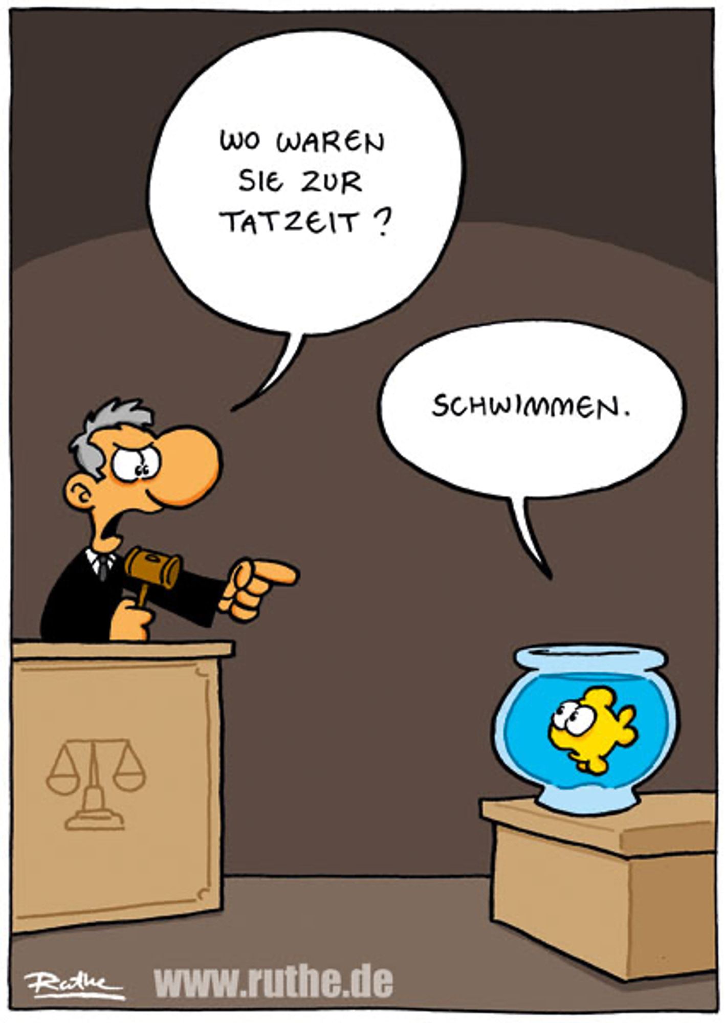 Vor Gericht. Ein Richter - in der rechten Hand einen Hammer - deutet mit seiner linken Hand auf ein Goldfischglas. Mit strengem Blick sagt er: "Wo waren Sie zur Tatzeit?". Im Glas schwimmt ein kleiner Fisch und antwortet unschuldig: "Schwimmen."