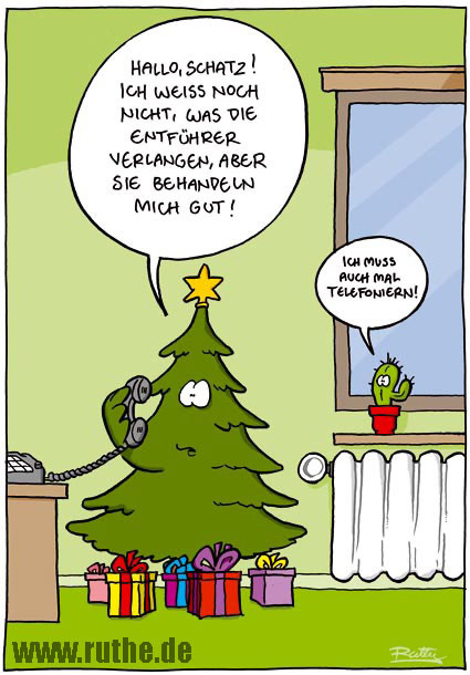 Es steht ein telefonierender Weihnachtsbaum in einem Wohnzimmer, zu seinen Füßen viele Geschenke. Er spricht in den Telefonhörer: "Hallo, Schatz! Ich weiß noch nicht, was die Entführer verlangen, aber sie behandeln mich gut!". Im Hintergrund steht ein kleiner Kaktus auf einer Fensterbank. Leise sagt er: "Ich muss auch mal telefonieren!"