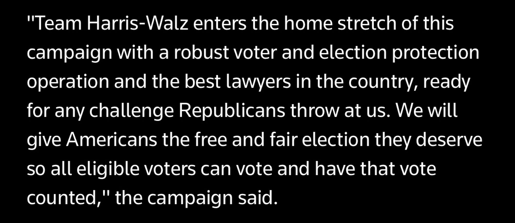 "Team Harris-Walz enters the home stretch of this campaign with a robust voter and election protection operation and the best lawyers in the country, ready for any challenge Republicans throw at us. We will give Americans the free and fair election they deserve so all eligible voters can vote and have that vote counted," the campaign said.