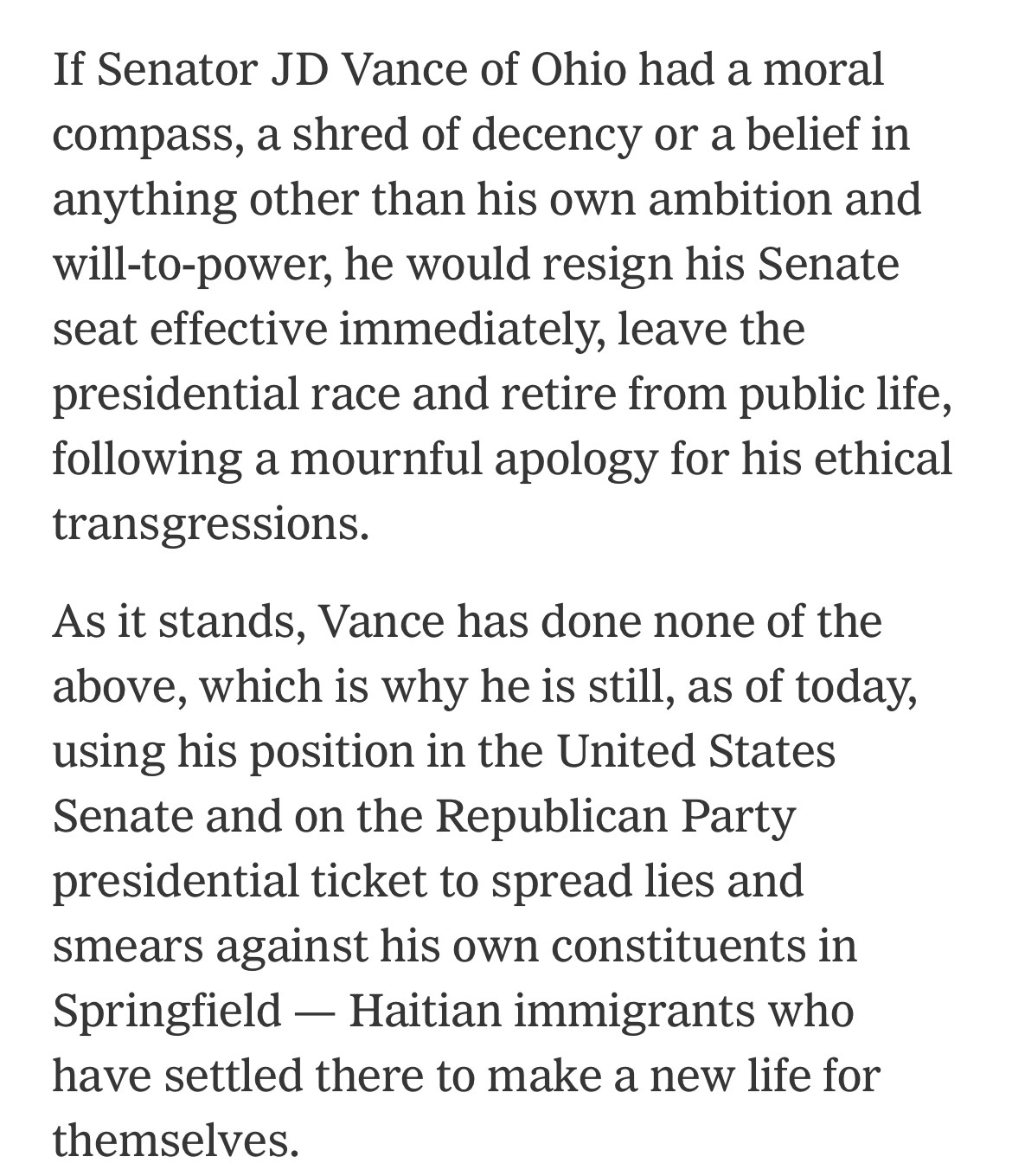 If Senator JD Vance of Ohio had a moral compass, a shred of decency or a belief in anything other than his own ambition and will-to-power, he would resign his Senate seat effective immediately, leave the presidential race and retire from public life, following a mournful apology for his ethical transgressions.

As it stands, Vance has done none of the above, which is why he is still, as of today, using his position in the United States Senate and on the Republican Party presidential ticket to spread lies and smears against his own constituents in Springfield — Haitian immigrants who have settled there to make a new life for themselves.