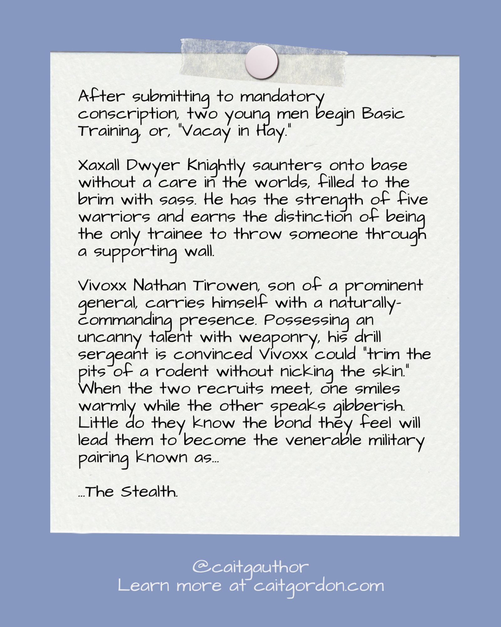 After submitting to mandatory conscription, two young men begin Basic Training, or, “Vacay in Hay.”

Xaxall Dwyer Knightly saunters onto base without a care in the worlds, filled to the brim with sass. He has the strength of five warriors and earns the distinction of being the only trainee to throw someone through a supporting wall.

Vivoxx Nathan Tirowen, son of a prominent general, carries himself with a naturally-commanding presence. Possessing an uncanny talent with weaponry, his drill sergeant is convinced Vivoxx could “trim the pits of a rodent without nicking the skin.”

When the two recruits meet, one smiles warmly while the other speaks gibberish. Little do they know the bond they feel will lead them to become the venerable military pairing known as…

…The Stealth.