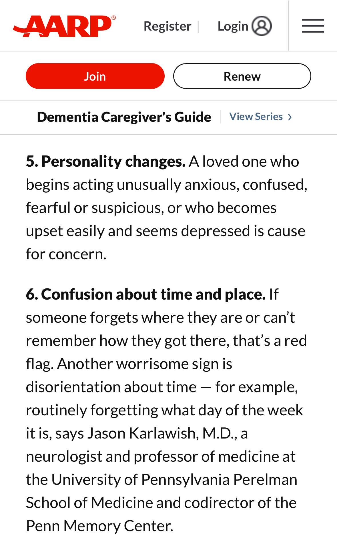 5. Personality changes. A loved one who begins acting unusually anxious, confused, fearful or suspicious, or who becomes upset easily and seems depressed is cause for concern.

6. Confusion about time and place.﻿ If someone forgets where they are or can’t remember how they got there, that’s a red flag. Another worrisome sign is disorientation about time — for example, routinely forgetting what day of the week it is, says Jason Karlawish, M.D.,﻿ a neurologist and professor of medicine at the University of Pennsylvania Perelman School of Medicine and codirector of the Penn Memory Center.﻿