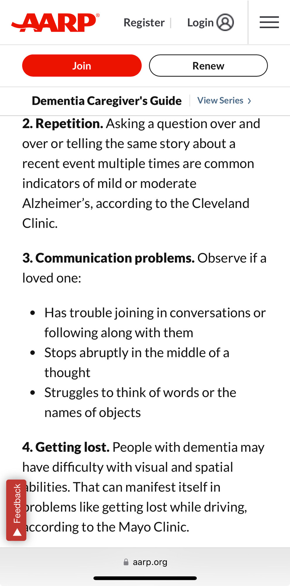 2. Repetition. Asking a question over and 
over or telling the same story about a recent event multiple times are common indicators of mild or moderate Alzheimer’s, according to the Cleveland Clinic.

3. Communication problems. Observe if a loved one:

Has trouble joining in conversations or following along with them
Stops abruptly in the middle of a thought ﻿
Struggles to think of words or the names of objects
4. Getting lost. People with dementia may have difficulty with visual and spatial abilities. That can manifest itself in problems like getting lost while driving, according to the Mayo Clinic.