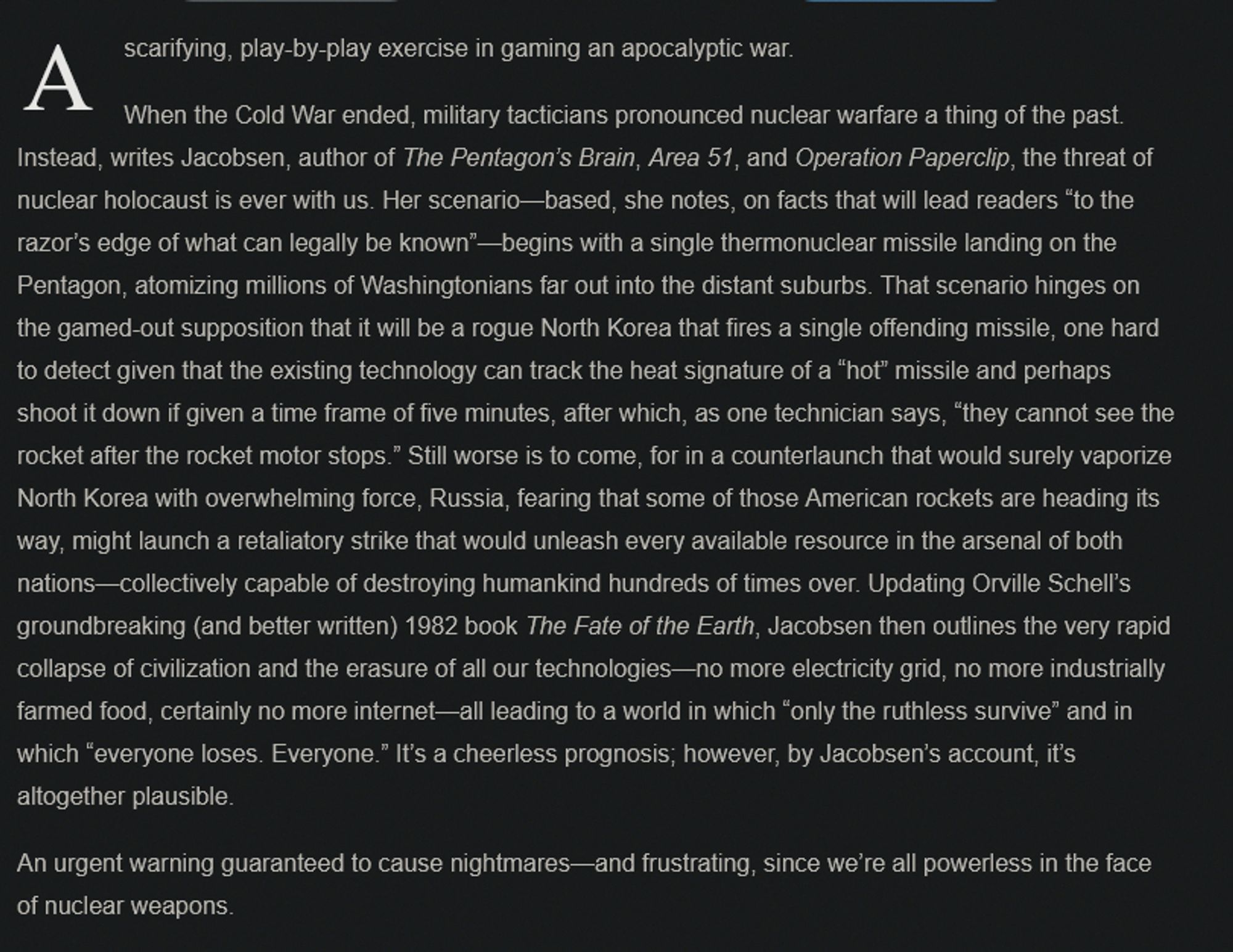 A scarifying, play-by-play exercise in gaming an apocalyptic war.

When the Cold War ended, military tacticians pronounced nuclear warfare a thing of the past. Instead, writes Jacobsen, author of The Pentagon’s Brain, Area 51, and Operation Paperclip, the threat of nuclear holocaust is ever with us. Her scenario—based, she notes, on facts that will lead readers “to the razor’s edge of what can legally be known”—begins with a single thermonuclear missile landing on the Pentagon, atomizing millions of Washingtonians far out into the distant suburbs. That scenario hinges on the gamed-out supposition that it will be a rogue North Korea that fires a single offending missile, one hard to detect given that the existing technology can track the heat signature of a “hot” missile and perhaps shoot it down if given a time frame of five minutes, after which, as one technician says, “they cannot see the rocket after the rocket motor stops.” Still worse is to come, for in a counterlaunch that would