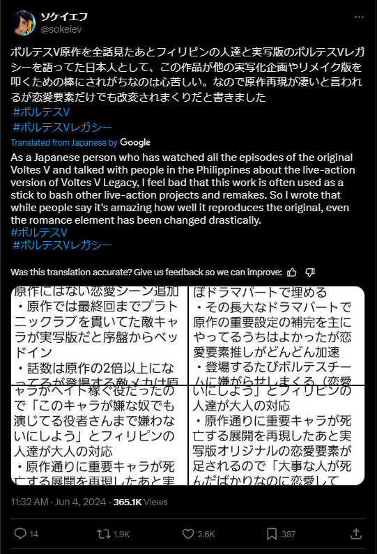 @sokeiev on X

"As a Japanese who watched all the episodes of the original Voltes V and then talked about the live-action version of the Voltes V Legacy with Filipinos, it pains me that this work is often used as a stick to beat other live-action projects and remakes. So I wrote that the reproduction of the original work is said to be great, but the romantic elements alone have been altered all over the place.

The live-action version of VOLTES V shown in the PV for Japanese viewers is an assortment of key parts of the original story made with a large budget. There is no way that 90 episodes of CG of that quality could be made in a row, even though it was made by a commercial broadcaster and not on a national budget. They were able to make 90 episodes because they filled up the length with human dramas."