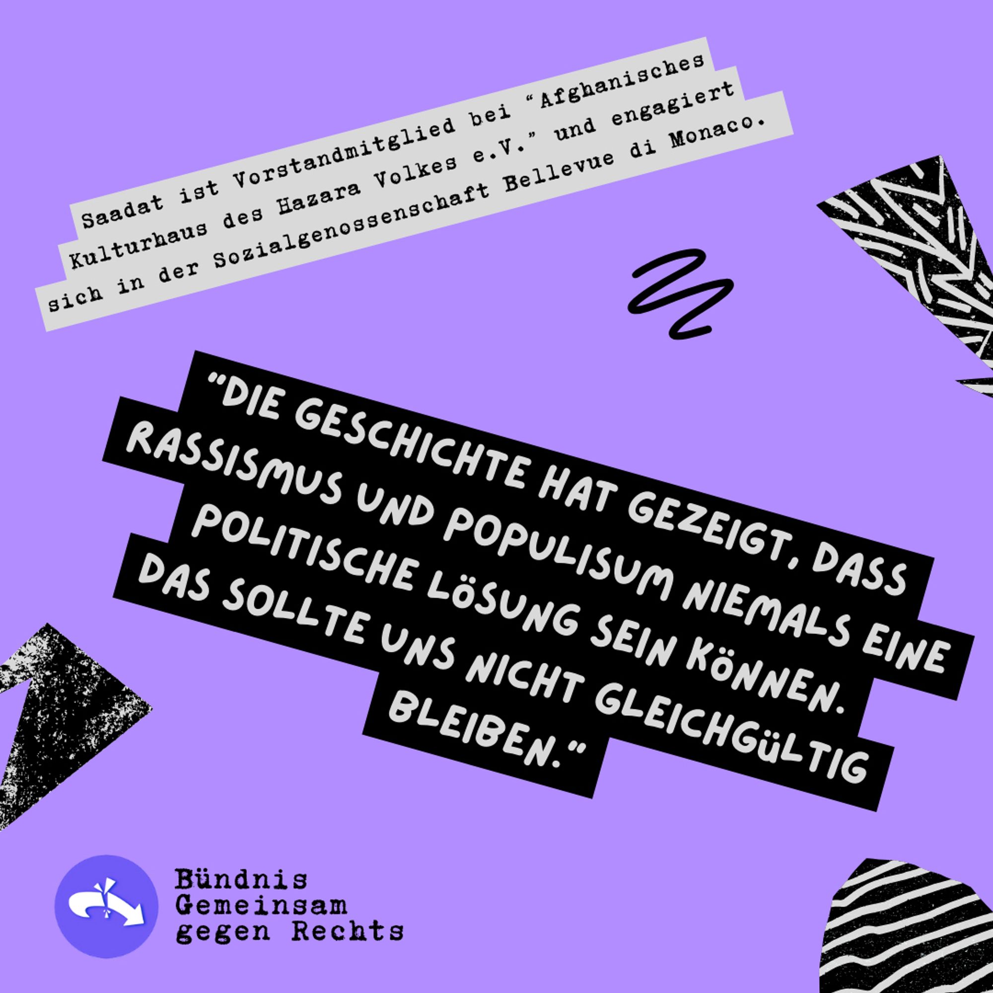 Sharepic zur Kundgebung "Deine Stimme gegen Rechts!" 08.06.24, 14h Siegestor

Saadat ist Vorstandmitglied bei "Afghanisches Kulturhaus des Hazara Volkes e.V." und engagiert sich in der Sozialgenossenschaft Bellevue di Monaco.

Saadat: "DIE GESCHICHTE HAT GEZEIGT, DASS RASSISMUS UND POPULISUM NIEMALS EINE POLITISCHE LÖSUNG SEIN KÖNNEN.

DAS SOLLTE UNS NICHT GLEICHGüLTIG

BLEIBEN."