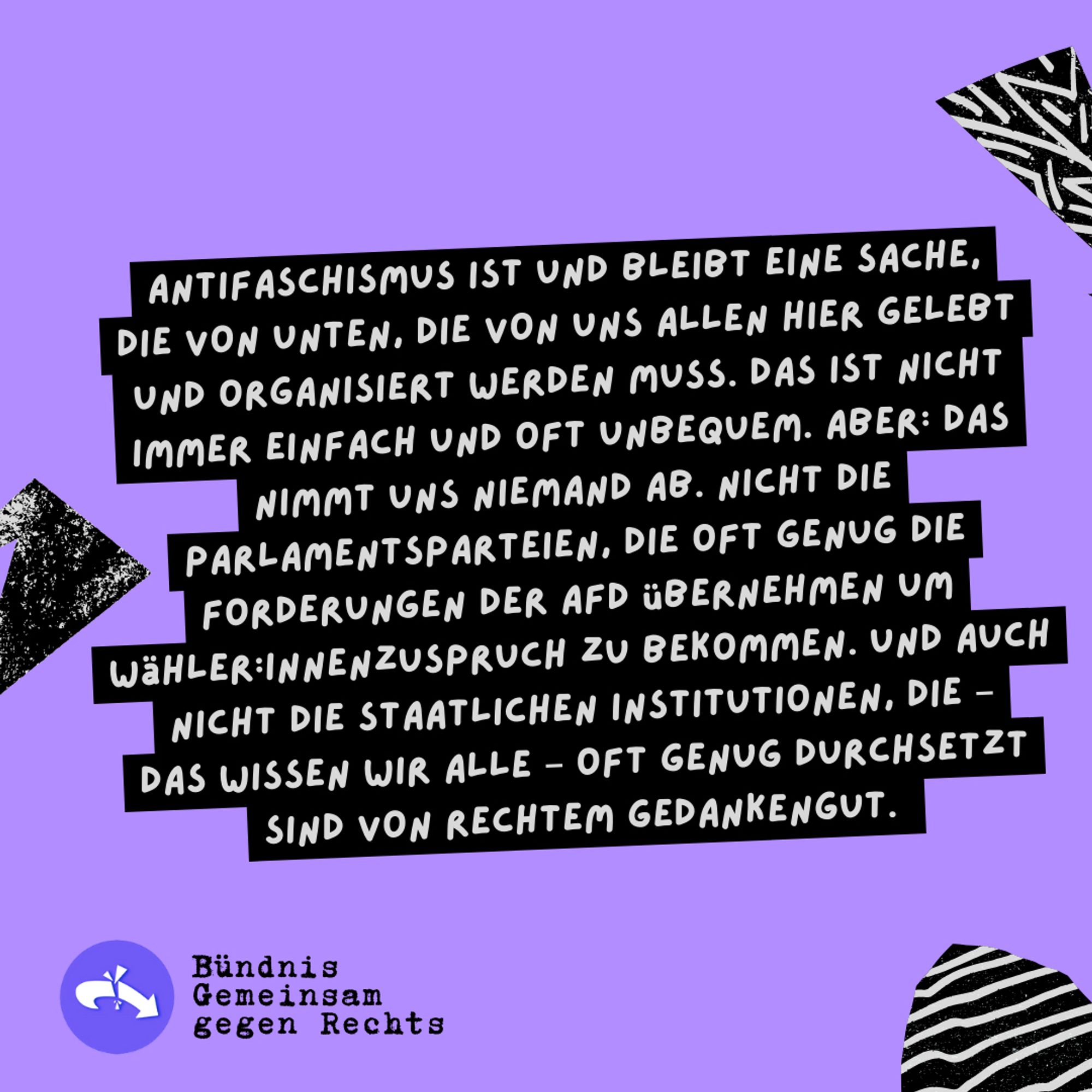 Sharepic zur Kundgebung "Deine Stimme gegen Rechts!" 08.06.24, 14h Siegestor

ANTIFASCHISMUS IST UND BLEIBT EINE SACHE, DIE VON UNTEN. DIE VON UNS ALLEN HIER GELEBT UND ORGANISIERT WERDEN MUSS. DAS IST NICHT IMMER EINFACH UND OFT UNBEQUEM. ABER: DAS NIMMT UNS NIEMAND AB. NICHT DIE PARLAMENTSPARTEIEN, DIE OFT GENUG DIE FORDERUNGEN DER AFD ÜBERNEHMEN UM WäHLER:INNENZUSPRUCH ZU BEKOMMEN.UND AUCH NICHT DIE STAATLICHEN INSTITUTIONEN, DIE - DAS WISSEN WIR ALLE - OFT GENUG DURCHSETZT SIND VON RECHTEM GEDANKENGUT.