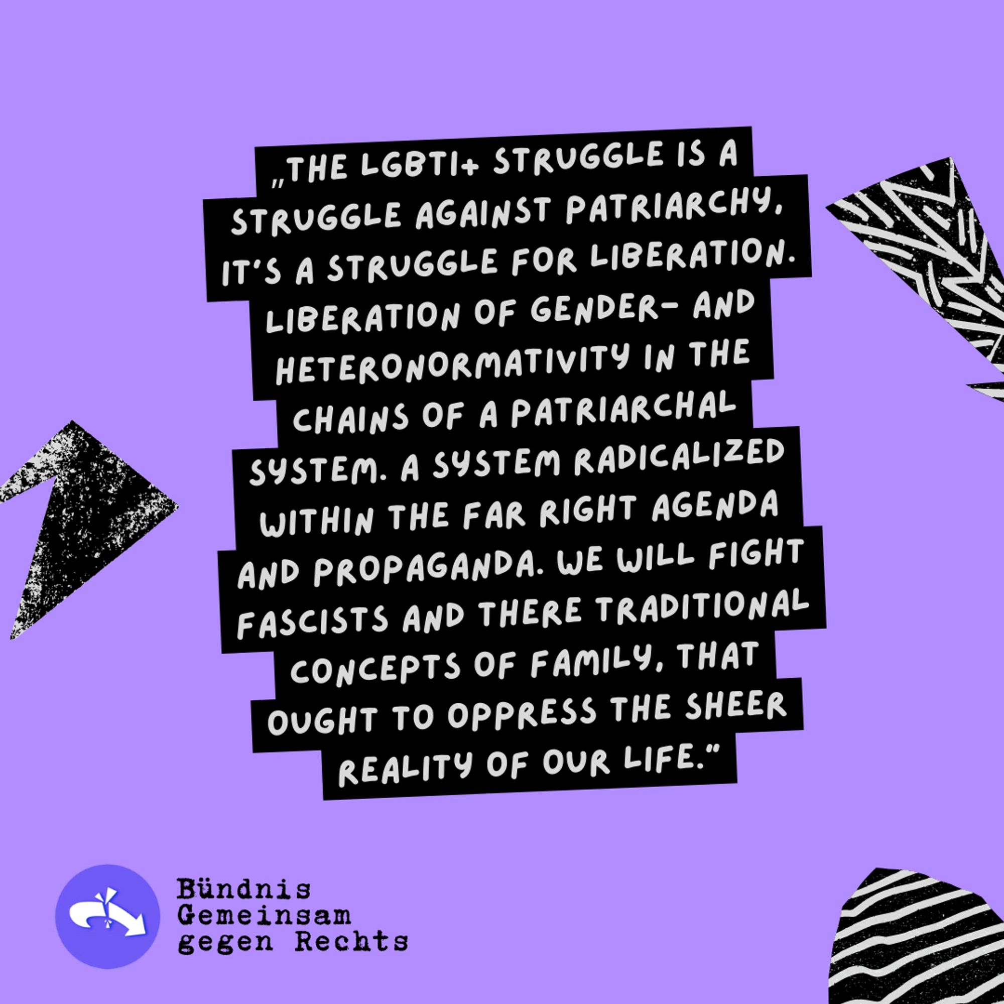 Sharepic zur Kundgebung "Deine Stimme gegen Rechts!" 08.06.24, 14h Siegestor

„THE LGBTI+ STRUGGLE IS A STRUGGLE AGAINST PATRIARCHY, IT'S A STRUGGLE FOR LIBERATION. LIBERATION OF GENDER- AND HETERONORMATIVITY IN THE CHAINS OF A PATRIARCHAL SYSTEM. A SYSTEM RADICALIZED WITHIN THE FAR RIGHT AGENDA AND PROPAGANDA. WE WILL FIGHT FASCISTS AND THERE TRADITIONAL CONCEPTS OF FAMILY, THAT OUGHT TO OPPRESS THE SHEER REALITY OF OUR LIFE."