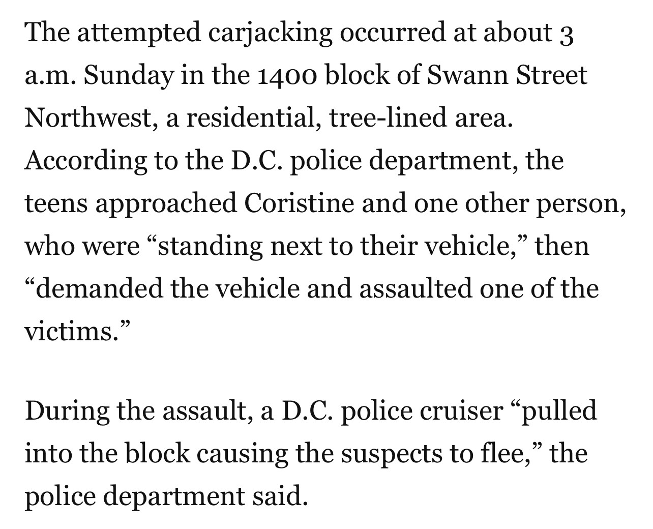 The attempted carjacking occurred at about 3 a.m. Sunday in the 1400 block of Swann Street Northwest, a residential, tree-lined area.
According to the D.C. police department, the teens approached Coristine and one other person, who were "standing next to their vehicle," then
"demanded the vehicle and assaulted one of the victims."
During the assault, a D.C. police cruiser "pulled into the block causing the suspects to flee," the police department said.
