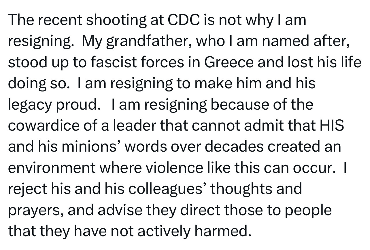 The recent shooting at CDC is not why I am resigning. My grandfather, who l am named after, stood up to fascist forces in Greece and lost his life doing so. I am resigning to make him and his legacy proud. I am resigning because of the cowardice of a leader that cannot admit that HIS and his minions' words over decades created an environment where violence like this can occur. I reject his and his colleagues' thoughts and prayers, and advise they direct those to people that they have not actively harmed.