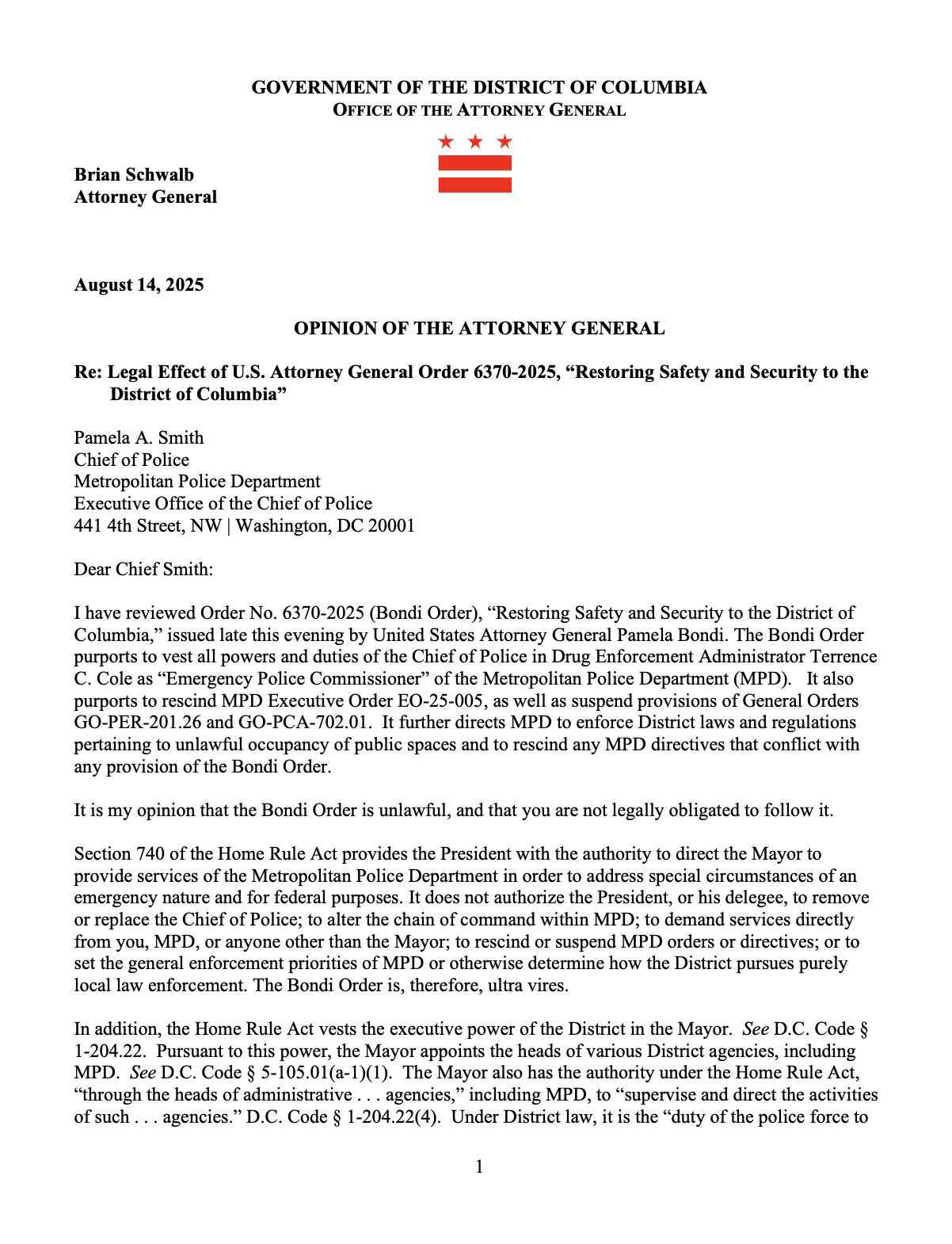 GOVERNMENT OF THE DISTRICT OF COLUMBIA
OFFICE OF THE ATTORNEY GENERAL
*
*
Brian Schwalb
Attorney General
August 14, 2025
OPINION OF THE ATTORNEY GENERAL
Re: Legal Effect of U.S. Attorney General Order 6370-2025, "Restoring Safety and Security to the
District of Columbia"
Pamela A. Smith
Chief of Police
Metropolitan Police Department
Executive Office of the Chief of Police
441 4th Street, NW | Washington, DC 20001
Dear Chief Smith:
I have reviewed Order No. 6370-2025 (Bondi Order), "Restoring Safety and Security to the District of Columbia," issued late this evening by United States Attorney General Pamela Bondi. The Bondi Order purports to vest all powers and duties of the Chief of Police in Drug Enforcement Administrator Terrence
C. Cole as "Emergency Police Commissioner" of the Metropolitan Police Department (MPD). It also purports to rescind MPD Executive Order EO-25-005, as well as suspend provisions of General Orders GO-PER-201.26 and GO-PCA-702.01. It further directs MPD to enforce District laws and regulations pertaining to unlawful occupancy of public spaces and to rescind any MPD directives that conflict with any provision of the Bondi Order.
It is my opinion that the Bondi Order is unlawful, and that you are not legally obligated to follow it.
Section 740 of the Home Rule Act provides the President with the authority to direct the Mayor to provide services of the Metropolitan Police Department in order to address special circumstances of an emergency nature and for federal purposes. It does not authorize the President, or his delegee, to remove or replace the Chief of Police; to alter the chain of command within MPD; to demand services directly from you, MPD, or anyone other than the Mayor; to rescind or suspend MPD orders or directives; or to set the general enforcement priorities of MPD or otherwise determine how the District pursues purely local law enforcement. The Bondi Order is, therefore, ultra vires.
In addition, the Home Rule Act vests the executi…