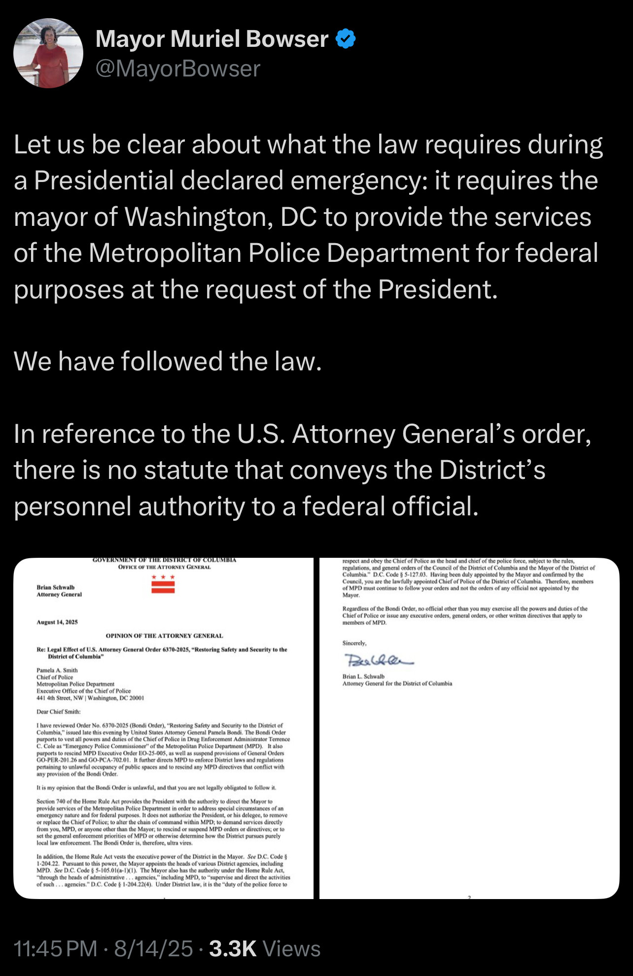 Mayor Muriel Bowser
@MayorBowser
Let us be clear about what the law requires during a Presidential declared emergency: it requires the mayor of Washington, DC to provide the services of the Metropolitan Police Department for federal purposes at the request of the President.
We have followed the law.
In reference to the U.S. Attorney General's order, there is no statute that conveys the District's personnel authority to a federal official.
Brian Schwalb
Attorney Geecral
OFFICE OF THE ATTE
NEY GENERAL
=
Rogust 14, 2025
OPINION OF THE ATTORNEY GENERAL
se: Legal Effect of U.S. Attorney General Order 6370-2025, Restoring Safety and Security to th
District of Celumbla
eMPD eius cobenue to loikew your eroers and not the eroets of afy olical bee appetied by loe
Mayee.
ief of Police or issue any executive orders, general orders, or ocher written directives chat apply
members of MPD.
Sincerely,
Balle
ran L. Schwal
Borasy Georal for the District of Columb
etropolitan Police Depurtmo
Excutive Office of the Chief of Police
441 4h Street, NW [ Washington, DC 20001
Dear Chief Smith:
It is my opinion that the Bondi Order is unlawful, and that you are not legally obligated to follow it.
or replace the Chief of Police, do aher the chain ef command within MPD, to demand services drecty rom you, MPD, er anyone other than the Mayor, to rescind ee suspend MIPD ceders or directives; de bel
at coral create phonite of airwer cartine oricine tou te timo tuneuc
In addition, the Hoene Rule Act vests the exccutive power of the Disrict in the Mayve. See D.C. Code $
through the heads of administrative
11:45 PM • 8/14/25 • 3.3K Views