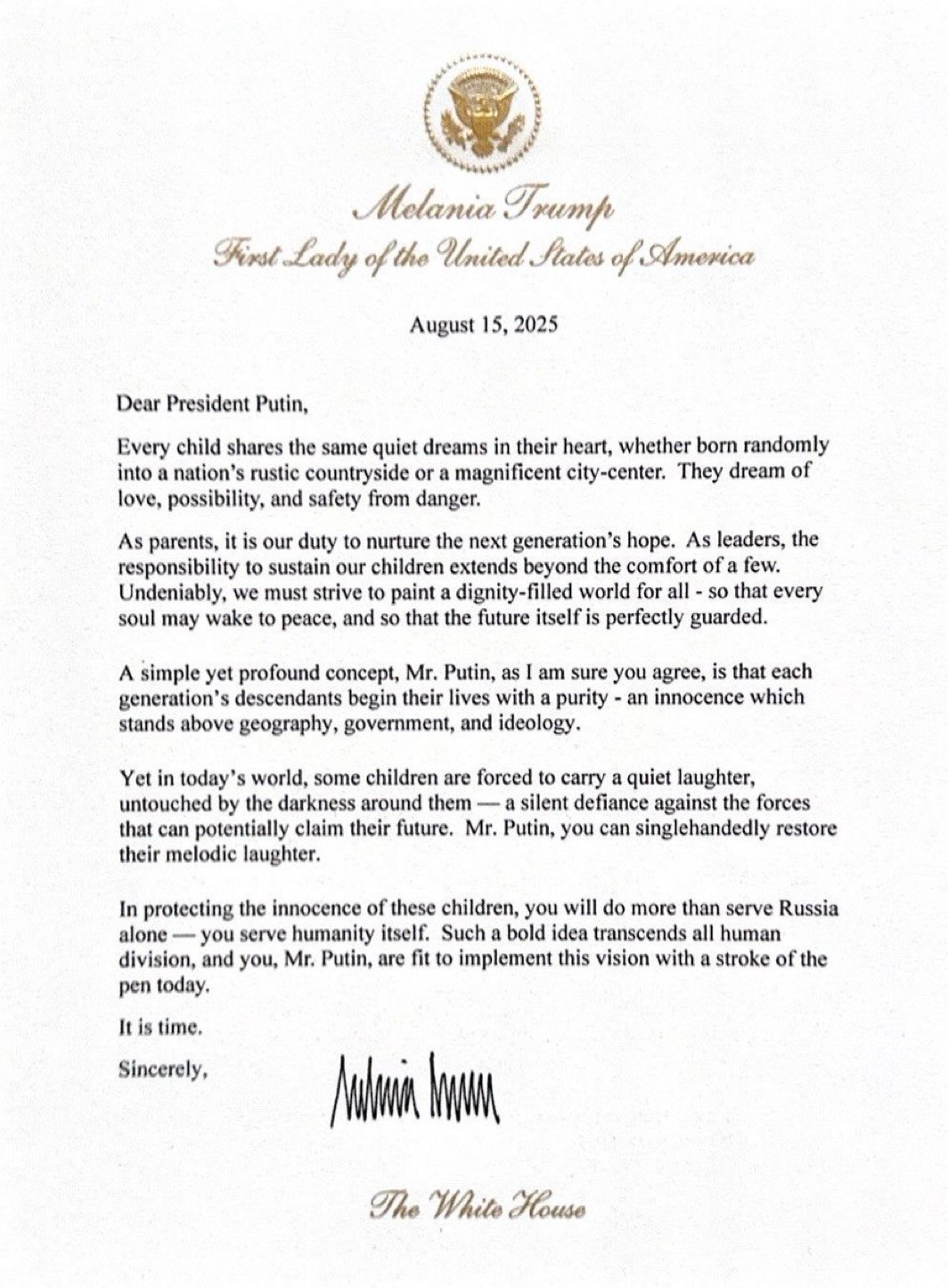 Melania Trump
Fixst Lady of the United States of America
August 15, 2025
Dear President Putin,
Every child shares the same quiet dreams in their heart, whether born randomly into a nation's rustic countryside or a magnificent city-center. They dream of love, possibility, and safety from danger.
As parents, it is our duty to nurture the next generation's hope. As leaders, the responsibility to sustain our children extends beyond the comfort of a few.
Undeniably, we must strive to paint a dignity-filled world for all - so that every soul may wake to peace, and so that the future itself is perfectly guarded.
A simple yet profound concept, Mr. Putin, as I am sure you agree, is that each generation's descendants begin their lives with a purity - an innocence which stands above geography, government, and ideology.
Yet in today's world, some children are forced to carry a quiet laughter, untouched by the darkness around them — a silent defiance against the forces that can potentially claim their future. Mr. Putin, you can singlehandedly restore their melodic laughter.
In protecting the innocence of these children, you will do more than serve Russia alone — you serve humanity itself. Such a bold idea transcends all human division, and you, Mr. Putin, are fit to implement this vision with a stroke of the pen today.
It is time.
Sincerely,
Melania Trump
The White House