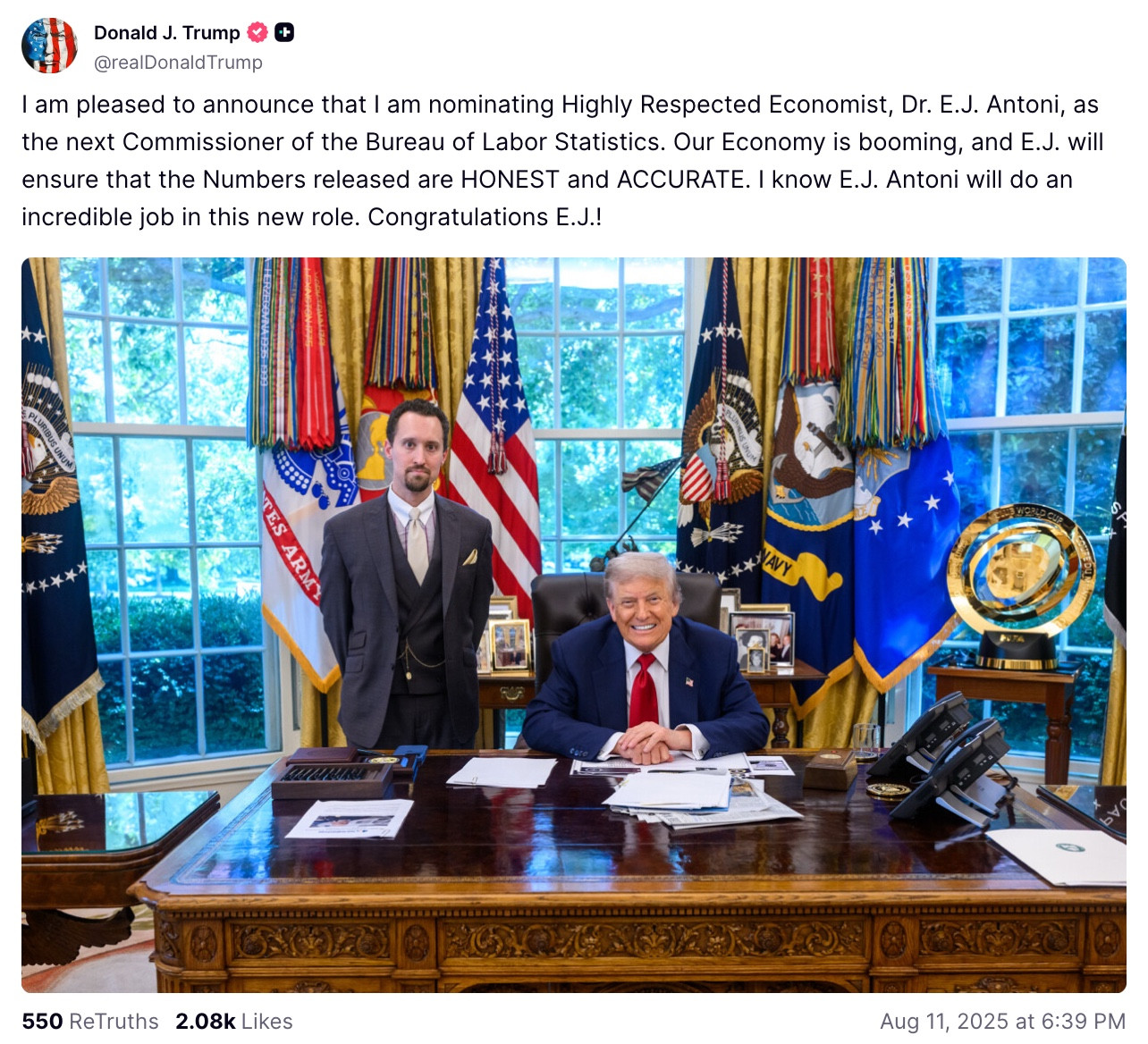 Donald J. Trump
@realDonald Trump
I am pleased to announce that I am nominating Highly Respected Economist, Dr. E.J. Antoni, as the next Commissioner of the Bureau of Labor Statistics. Our Economy is booming, and E.J. will ensure that the Numbers released are HONEST and ACCURATE. I know E.J. Antoni will do an incredible job in this new role. Congratulations E.J.!
550 ReTruths 2.08k Likes
Aug 11, 2025 at 6:39 PM
