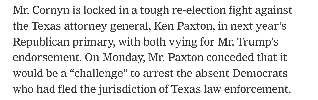 Mr. Cornyn is locked in a tough re-election fight against the Texas attorney general, Ken Paxton, in next year's Republican primary, with both vying for Mr. Trump's endorsement. On Monday, Mr. Paxton conceded that it would be a "challenge" to arrest the absent Democrats who had fled the jurisdiction of Texas law enforcement.
