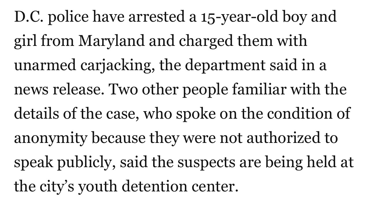 
D.C. police have arrested a 15-year-old boy and

girl from Maryland and charged them with

unarmed carjacking, the department said in a

news release. Two other people familiar with the

details of the case, who spoke on the condition of

anonymity because they were not authorized to

speak publicly, said the suspects are being held at
the city's youth detention center.
