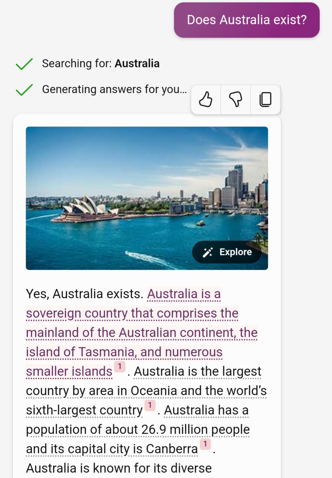 Me: Does Australia exist?
Bing AI: Yes, Australia exists. Australia is a sovereign country that comprises the mainland of the Australian continent, the island of Tasmania, and numerous smaller islands1. Australia is the largest country by area in Oceania and the world’s sixth-largest country1. Australia has a population of about 26.9 million people and its capital city is Canberra1. Australia is known for its diverse landscapes, wildlife, and culture. Some of the famous landmarks in Australia are the Sydney Opera House, the Great Barrier Reef, Uluru, and the Sydney Harbour Bridge. Australia is also a member of the Commonwealth of Nations, the United Nations, the G20, and other international organizations.

The (1) notes cite Wikipedia.