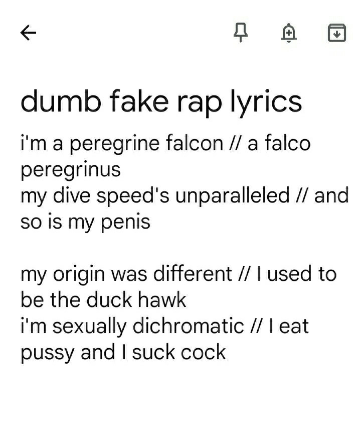 Notes app note: dumb fake rap lyrics

i'm a peregrine falcon // a falco peregrinus // my dive speed's unparalleled // and so is my penis 

my origin was rural // I used to be the duck hawk // I'm sexually dichromatic // I eat pussy and I suck cock