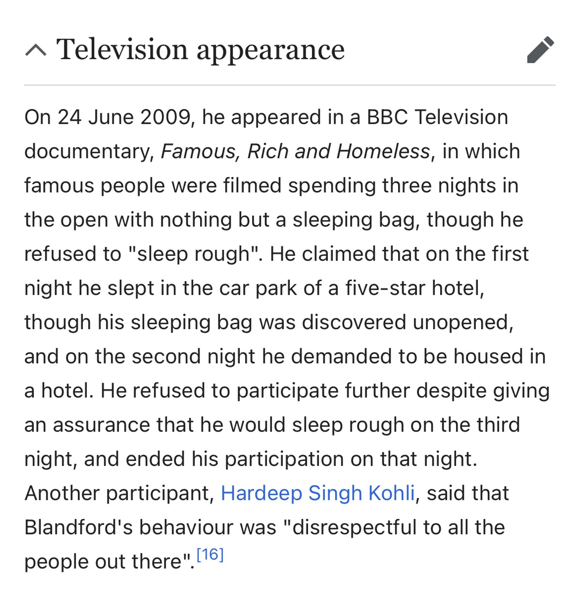 On 24 June 2009, he appeared in a BBC Television documentary, Famous, Rich and Homeless, in which famous people were filmed spending three nights in the open with nothing but a sleeping bag, though he refused to "sleep rough". He claimed that on the first night he slept in the car park of a five-star hotel, though his sleeping bag was discovered unopened, and on the second night he demanded to be housed in a hotel. He refused to participate further despite giving an assurance that he would sleep rough on the third night, and ended his participation on that night.
Another participant, Hardeep Singh Kohli, said that Blandford's behaviour was "disrespectful to all the people out there". [16]