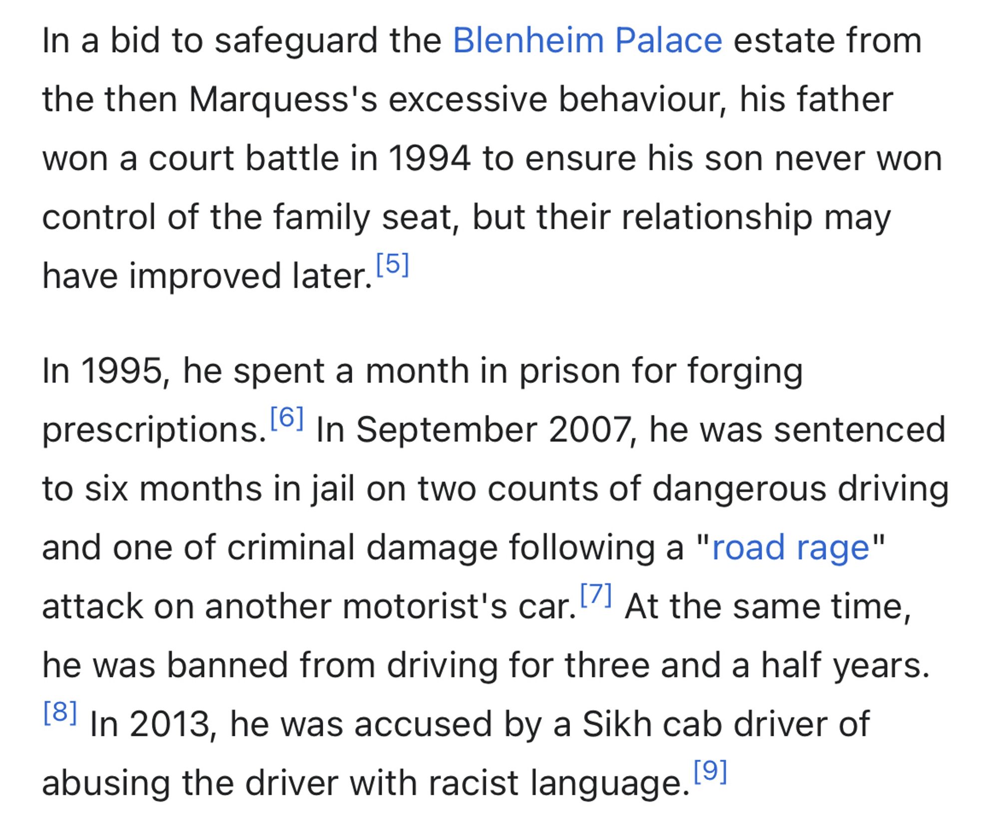 In a bid to safeguard the Blenheim Palace estate from the then Marquess's excessive behaviour, his father won a court battle in 1994 to ensure his son never won
control of the family seat, but their relationship may have improved later. 151
In 1995, he spent a month in prison for forging prescriptions. 61 In September 2007, he was sentenced to six months in jail on two counts of dangerous driving and one of criminal damage following a "road rage" attack on another motorist's car. At the same time, he was banned from driving for three and a half years.
181 In 2013, he was accused by a Sikh cab driver of abusing the driver with racist language. 91