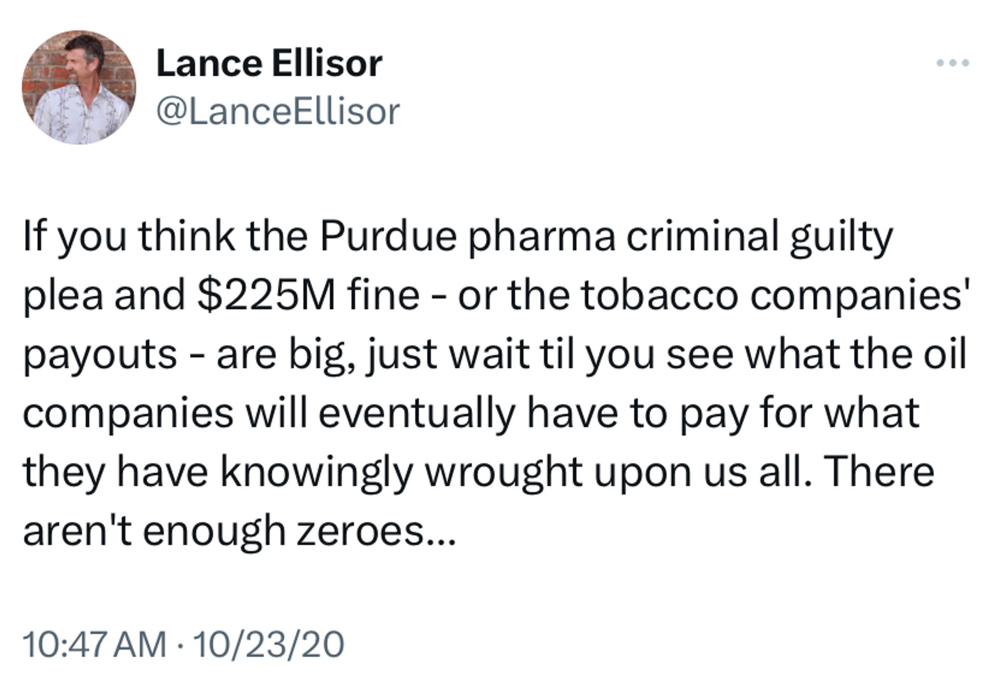 2020 tweet from me reading:

If you think the Purdue pharma criminal guilty plea and $225M fine - or the tobacco companies' payouts - are big, just wait til you see what the oil companies will eventually have to pay for what they have knowingly wrought upon us all. There aren't enough zeroes...