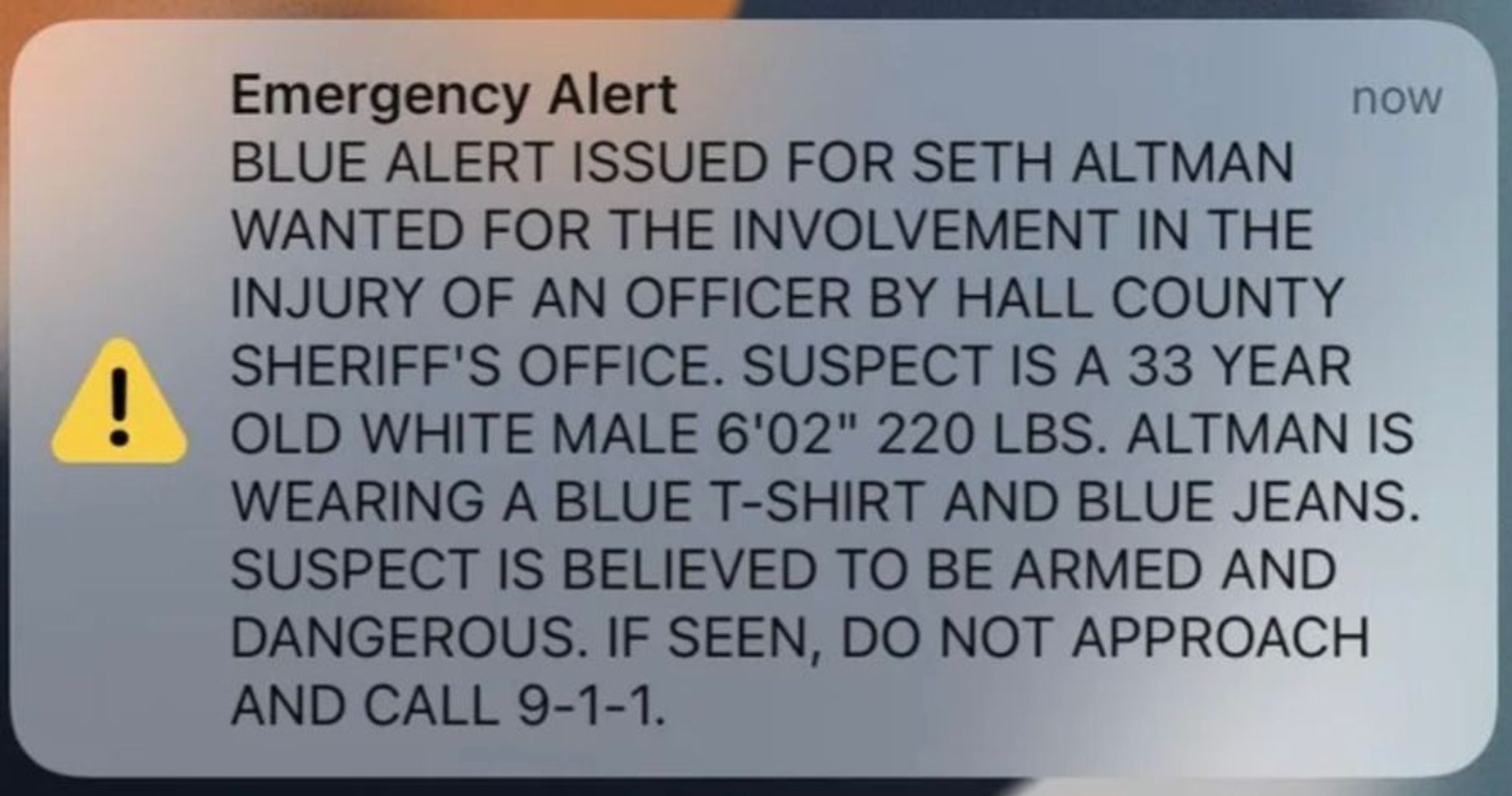 text of this (early) morning's Blue Alert sent to all phones in Texas (I think).  It reads (in all caps)

Blue alert issued for Seth Altman watned for the involvement in the injury of an officer by Hall County Sheriff's Office. Suspect is a 33 year old white male 6'02" 220 lbs. Altman is wearing a blue t-shirt and blue jeans. Suspect is believed to be armed and dangerous. If seen, do not approach and call 9-1-1.