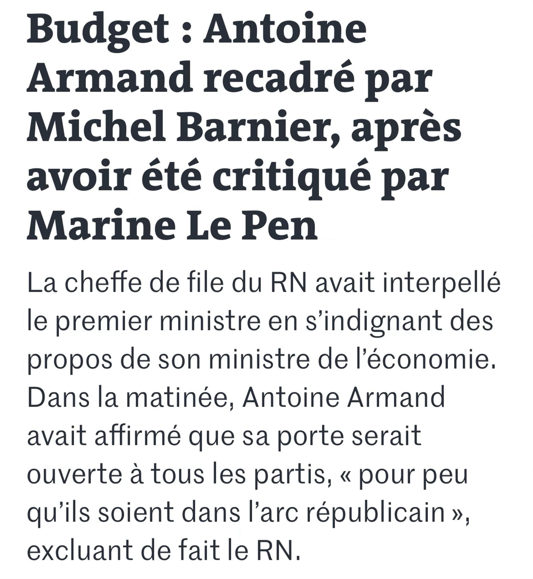 Budget : Antoine Armand recadré par Michel Barnier, après avoir été critiqué par Marine Le Pen
La cheffe de file du RN avait interpellé le premier ministre en s’indignant des propos de son ministre de l’économie. Dans la matinée, Antoine Armand avait affirmé que sa porte serait ouverte à tous les partis, « pour peu qu’ils soient dans l’arc républicain », excluant de fait le RN.