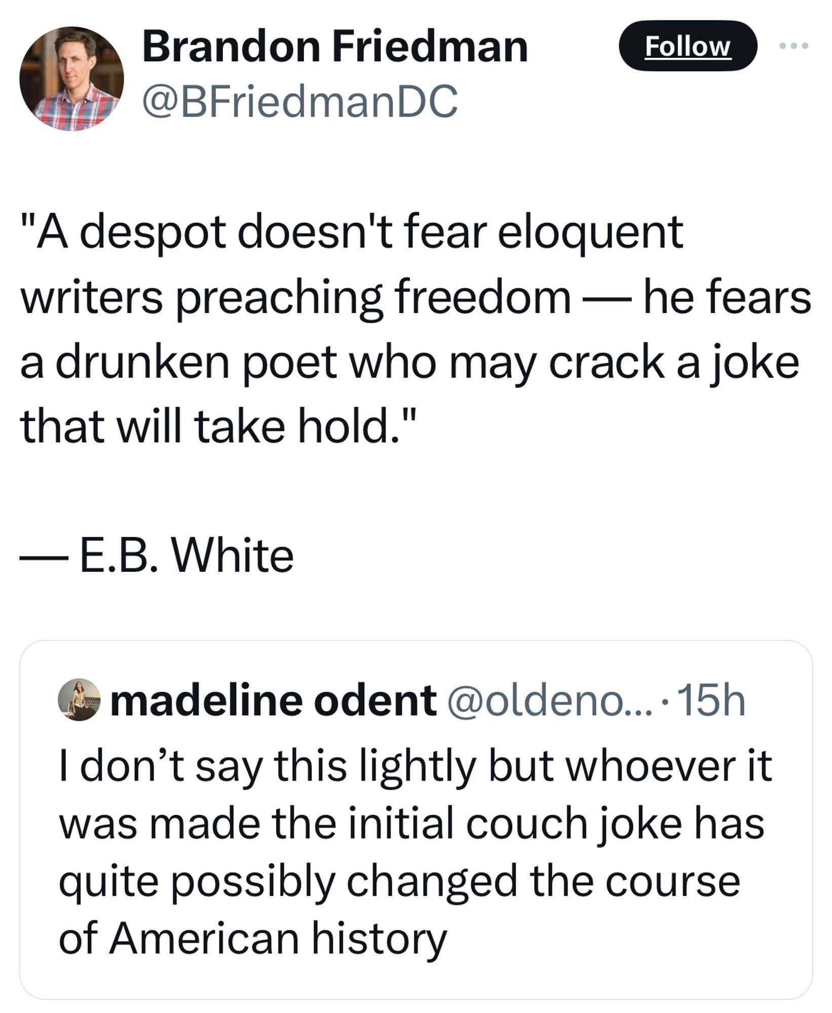 Tweet screenshot 

Brandon Friedman
Follow
@BFriedmanDC
"A despot doesn't fear eloquent writers preaching freedom — he fears a drunken poet who may crack a joke that will take hold."
- E.B. White

Quote tweeting: 

madeline odent @oldeno... •15h
I don't say this lightly but whoever it was made the initial couch joke has quite possibly changed the course of American history