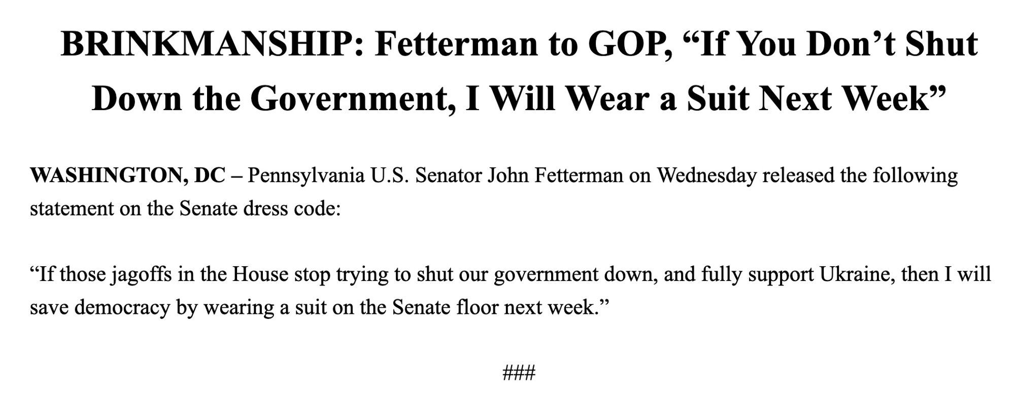 Brinksmanship:  Fetterman to GOP, “if you don’t shut down the government, I will wear a suit next week”

Washington, DC — Pennsylvania, US, Senator John Fetterman on Wednesday released the following statement, on the Senate dress code:

“If those jag offs in the House stop trying to shut our government down, I fully support Ukraine, and I will see if democracy if I rang a suit on the Senate floor next week”