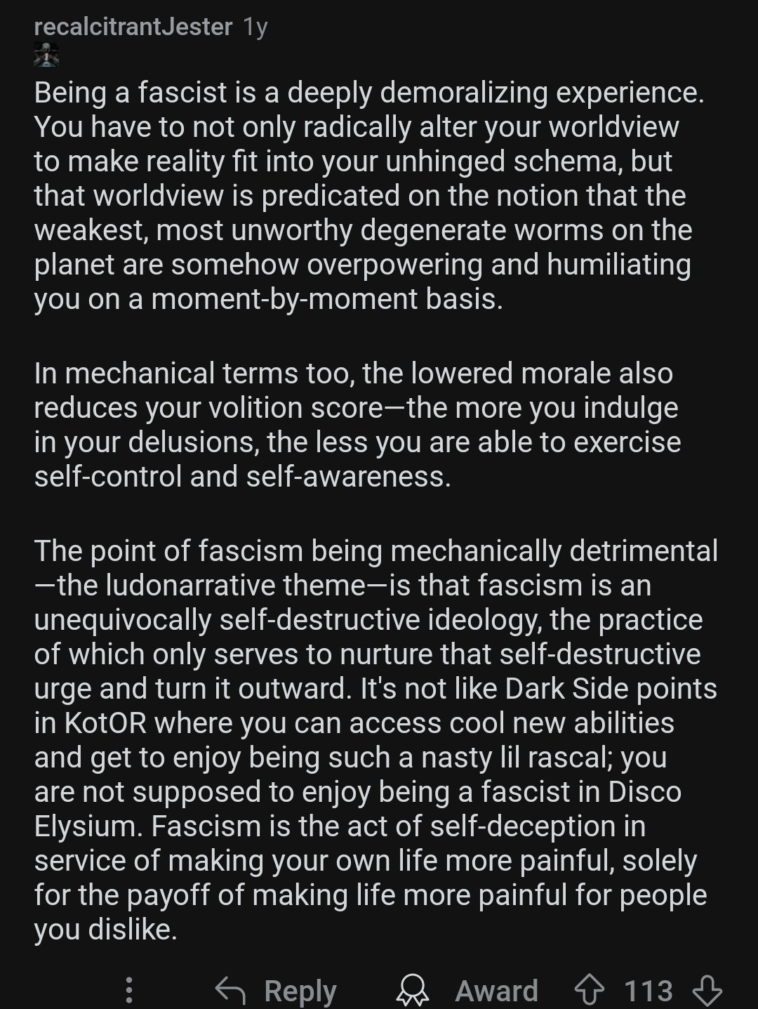 Recalcitrant Jester replies: Being a fascist is a deeply demoralizing experience. You have to not only radically alter your worldview to make reality fit into your unhinged schema, but that worldview is predicated on the notion that the weakest, most unworthy degenerate worms on the planet are somehow overpowering and humiliating you on a moment-by-moment basis. In mechanical terms too, the lowered morale also reduces your volition score—the more you indulge in your delusions, the less you are able to exercise self-control and self-awareness. The point of fascism being mechanically detrimental—the ludonarrative theme—is that fascism is an unequivocally self-destructive ideology, the practice of which only serves to nurture that self-destructive urge and turn it outward. It's not like Dark Side points in KotOR where you can access cool new abilities and get to enjoy being such a nasty lil rascal; you are not supposed to enjoy being a fascist in Disco Elysium. Fascism is the act of self-deception in service of making your own life more painful, solely for the payoff of making life more painful for people you dislike.