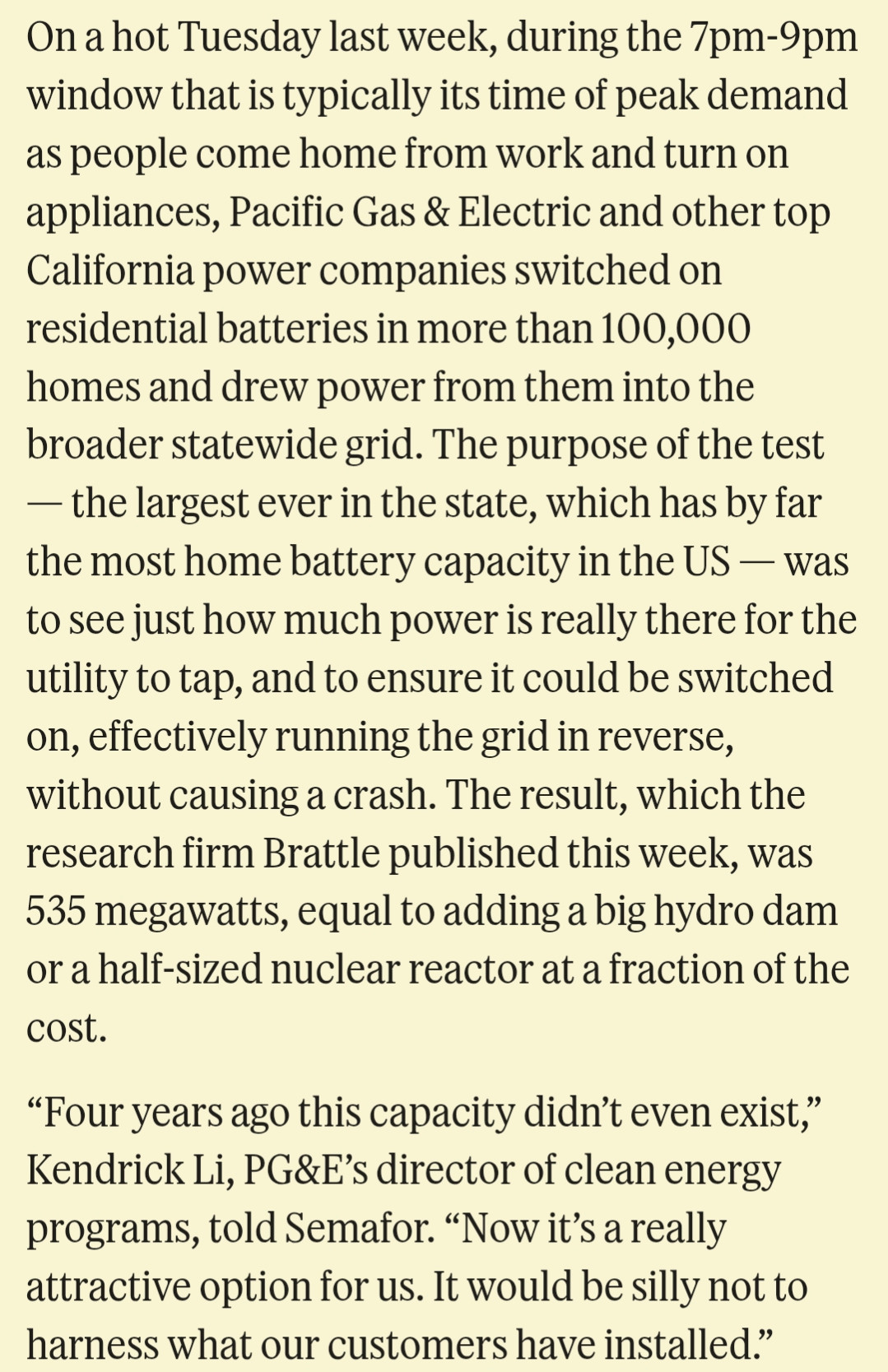 On a hot Tuesday last week, during the 7pm-9pm window that is typically its time of peak demand as people come home from work and turn on appliances, Pacific Gas & Electric and other top California power companies switched on residential batteries in more than 100,000 homes and drew power from them into the broader statewide grid. The purpose of the test — the largest ever in the state, which has by far the most home battery capacity in the US — was to see just how much power is really there for the utility to tap, and to ensure it could be switched on, effectively running the grid in reverse, without causing a crash. The result, which the research firm Brattle published this week, was 535 megawatts, equal to adding a big hydro dam or a half-sized nuclear reactor at a fraction of the cost.

“Four years ago this capacity didn’t even exist,” Kendrick Li, PG&E’s director of clean energy programs, told Semafor. “Now it’s a really attractive option for us. It would be silly not to harness what our customers have installed.”