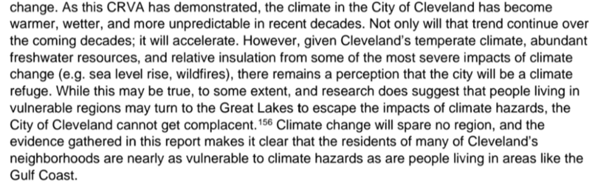 As this CRVA has demonstrated, the climate in the City of Cleveland has become warmer, wetter, and more unpredictable in recent decades. Not only will that trend continue over the coming decades; it will accelerate. However, given Cleveland's temperate climate, abundant freshwater resources, and relative insulation from some of the most severe impacts of climate change (e.g. sea level rise, wildfires), there remains a perception that the city will be a climate refuge. While this may be true, to some extent, and research does suggest that people living in vulnerable regions may turn to the Great Lakes to escape the impacts of climate hazards, the City of Cleveland cannot get complacent, Climate change will spare no region, and the evidence gathered in this report makes it clear that the residents of many of Cleveland's neighborhoods are nearly as vulnerable to climate hazards as are people living in areas like the Gulf Coast.