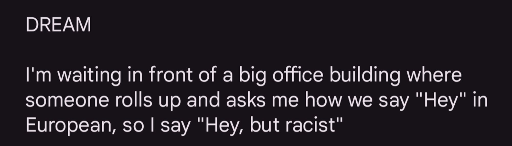 DREAM

I'm waiting in front of a big office building where someone rolls up and asks me how we say "Hey" in European, so I say "Hey, but racist"